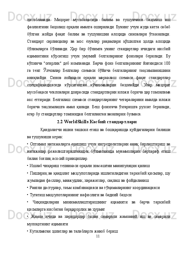 ҳисобланади.   Маҳорат   мусобақасида   билим   ва   тушунчани   баҳолаш   иш
фаолиятини баҳолаш орқали амалга оширилади. Бунинг учун жуда катта сабаб
бўлган   жойда   фақат   билим   ва   тушунишни   алоҳида   синовлари   ўтказилади.
Стандарт   сарлавҳалар   ва   мос   ёзувлар   рақамлари   қўшилган   ҳолда   алоҳида
бўлимларга   бўлинади.   Ҳар   бир   бўлимга   унинг   стандартлар   ичидаги   нисбий
аҳамиятини   кўрсатиш   учун   умумий   белгиларнинг   фоизлари   берилади.   Бу
кўпинча   "оғирлик"   деб   номланади.   Барча   фоиз   белгиларининг   йиғиндиси   100
га   тенг.   Ўлчовлар   Белгилар   схемаси   бўйича   белгиларнинг   тақсимланишини
аниқлайди.   Синов   лойиҳаси   орқали   маркалаш   схемаси   фақат   стандартлар
спецификациясида   кўрсатилган   кўникмаларни   баҳолайди.   Улар   маҳорат
мусобақаси чекловлари доирасида стандартларни иложи борича ҳар томонлама
акс еттиради. Белгилаш схемаси стандартларнинг чегараларини амалда иложи
борича   тақсимлашга   амал   қилади.   Беш   фоизгача   ўзгаришга   рухсат   берилади,
агар бу стандартлар томонидан белгиланган вазнларни бузмаса. 
2 .2 WorldSkills Касбий стандартлари
Қандолатчи ишни ташкил етиш ва бошқаришда қуйдагиларни билиши
ва тушуниши керак: 
• Оптимал натижаларга еришиш учун ингредиентларни аниқ бирлаштириш ва
натижалар   режалаштирилганидек   бўлмаганида   муаммоларни   бартараф   етиш
билан боғлиқ асосий принциплар. 
• Ишлаб чиқариш техникаси орқали хом ашёни манипуляция қилиш 
• Пишириқ ва қандолат маҳсулотларида ишлатиладиган таркибий қисмлар, шу
жумладан фасллар, мавжудлик, харажатлар, сақлаш ва фойдаланиш 
• Рангли дастурлар, таъм комбинацияси ва тўқималарнинг координацияси 
• Тугатиш маҳсулотларининг нафислиги ва бадиий баҳоси 
•   Чиқиндиларни   минималлаштиришнинг   аҳамияти   ва   барча   таркибий
қисмларга нисбатан барқарорлик ва ҳурмат 
•   Жамоа   ичида   ва   харидорлар   билан   самарали   жамоавий   иш   ва   самарали
мулоқотнинг аҳамияти 
• Кутилмаган ҳолатлар ва талабларга жавоб бериш 
11