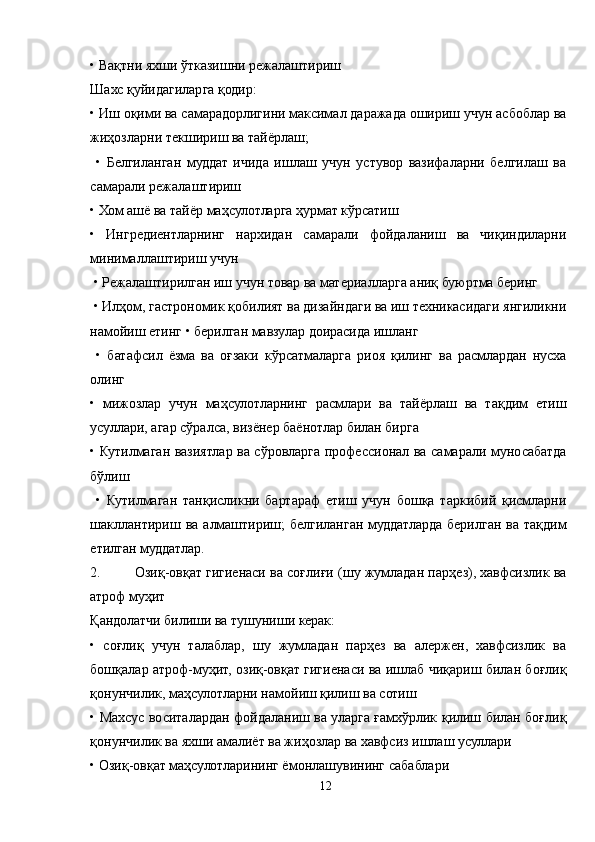 • Вақтни яхши ўтказишни режалаштириш
Шахс қуйидагиларга қодир: 
• Иш оқими ва самарадорлигини максимал даражада ошириш учун асбоблар ва
жиҳозларни текшириш ва тайёрлаш;
  •   Белгиланган   муддат   ичида   ишлаш   учун   устувор   вазифаларни   белгилаш   ва
самарали режалаштириш 
• Хом ашё ва тайёр маҳсулотларга ҳурмат кўрсатиш 
•   Ингредиентларнинг   нархидан   самарали   фойдаланиш   ва   чиқиндиларни
минималлаштириш учун
 • Режалаштирилган иш учун товар ва материалларга аниқ буюртма беринг
 • Илҳом, гастрономик қобилият ва дизайндаги ва иш техникасидаги янгиликни
намойиш етинг • берилган мавзулар доирасида ишланг
  •   батафсил   ёзма   ва   оғзаки   кўрсатмаларга   риоя   қилинг   ва   расмлардан   нусха
олинг 
•   мижозлар   учун   маҳсулотларнинг   расмлари   ва   тайёрлаш   ва   тақдим   етиш
усуллари, агар сўралса, визёнер баёнотлар билан бирга 
• Кутилмаган вазиятлар ва сўровларга профессионал ва самарали муносабатда
бўлиш
  •   Кутилмаган   танқисликни   бартараф   етиш   учун   бошқа   таркибий   қисмларни
шакллантириш  ва  алмаштириш;   белгиланган муддатларда  берилган  ва  тақдим
етилган муддатлар.
2. Озиқ-овқат гигиенаси ва соғлиғи (шу жумладан парҳез), хавфсизлик ва
атроф муҳит 
Қандолатчи билиши ва тушуниши керак:
•   соғлиқ   учун   талаблар,   шу   жумладан   парҳез   ва   алержен,   хавфсизлик   ва
бошқалар атроф-муҳит, озиқ-овқат гигиенаси ва ишлаб чиқариш билан боғлиқ
қонунчилик, маҳсулотларни намойиш қилиш ва сотиш
• Махсус воситалардан фойдаланиш ва уларга ғамхўрлик қилиш билан боғлиқ
қонунчилик ва яхши амалиёт ва жиҳозлар ва хавфсиз ишлаш усуллари
• Озиқ-овқат маҳсулотларининг ёмонлашувининг сабаблари
12 