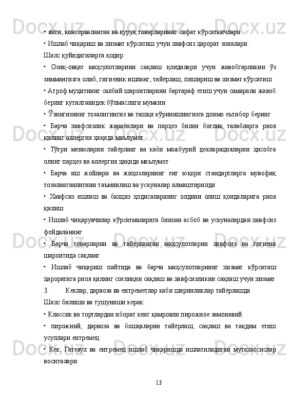 • янги, консерваланган ва қуруқ товарларнинг сифат кўрсаткичлари
• Ишлаб чиқариш ва хизмат кўрсатиш учун хавфсиз ҳарорат зоналари.
Шахс қуйидагиларга қодир:
•   Озиқ-овқат   маҳсулотларини   сақлаш   қоидалари   учун   жавобгарликни   ўз
зиммангизга олиб, гигиеник ишланг; тайёрлаш, пишириш ва хизмат кўрсатиш
• Aтроф муҳитнинг салбий шароитларини бартараф етиш учун самарали жавоб
беринг кутилганидек бўлмаслиги мумкин
• Ўзингизнинг тозалигингиз ва ташқи кўринишингизга доимо еътибор беринг
•   Барча   хавфсизлик   жараёнлари   ва   парҳез   билан   боғлиқ   талабларга   риоя
қилинг аллергия ҳақида маълумот
•   Тўғри   менюларни   тайёрланг   ва   каби   мажбурий   декларацияларни   ҳисобга
олинг парҳез ва аллергия ҳақида маълумот
•   Барча   иш   жойлари   ва   жиҳозларнинг   енг   юқори   стандартларга   мувофиқ
тозаланганлигини таъминлаш ва ускуналар алмаштирилди
•   Хавфсиз   ишлаш   ва   бахциз   ҳодисаларнинг   олдини   олиш   қоидаларига   риоя
қилиш
• Ишлаб чиқарувчилар кўрсатмаларига биноан асбоб ва ускуналардан хавфсиз
фойдаланинг
•   Барча   товарларни   ва   тайёрланган   маҳсулотларни   хавфсиз   ва   гигиена
шароитида сақланг
•   Ишлаб   чиқариш   пайтида   ва   барча   маҳсулотларнинг   хизмат   кўрсатиш
ҳароратига риоя қилинг соғлиқни сақлаш ва хавфсизликни сақлаш учун хизмат
3. Кеклар, дарвоза ва ентреметлар каби ширинликлар тайёрлашда
Шахс билиши ва тушуниши керак:
• Классик ва тортлардан иборат кенг қамровли пирожное замонавий
•   пирожний,   дарвоза   ва   бошқаларни   тайёрлаш,   сақлаш   ва   тақдим   етиш
усуллари ентремец
•   Кек,   Гатеаух   ва   ентремец   ишлаб   чиқаришда   ишлатиладиган   мутахассислар
воситалари
13 