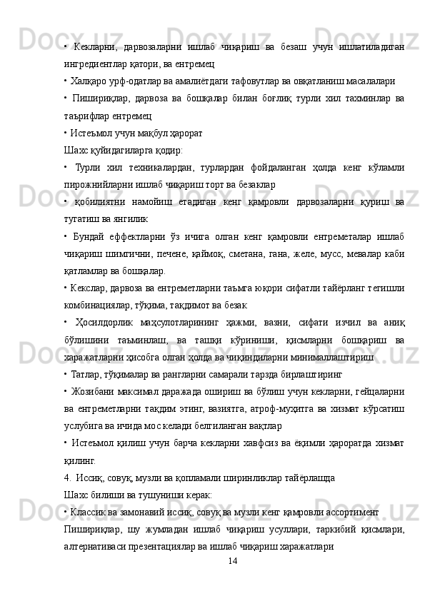 •   Кекларни,   дарвозаларни   ишлаб   чиқариш   ва   безаш   учун   ишлатиладиган
ингредиентлар қатори, ва ентремец
• Халқаро урф-одатлар ва амалиётдаги тафовутлар ва овқатланиш масалалари
•   Пишириқлар,   дарвоза   ва   бошқалар   билан   боғлиқ   турли   хил   тахминлар   ва
таърифлар ентремец
• Истеъмол учун мақбул ҳарорат 
Шахс қуйидагиларга қодир:
•   Турли   хил   техникалардан,   турлардан   фойдаланган   ҳолда   кенг   кўламли
пирожнийларни ишлаб чиқариш торт ва безаклар
•   қобилиятни   намойиш   етадиган   кенг   қамровли   дарвозаларни   қуриш   ва
тугатиш ва янгилик
•   Бундай   еффектларни   ўз   ичига   олган   кенг   қамровли   ентреметалар   ишлаб
чиқариш   шимгични,   печене,   қаймоқ,   сметана,   гана,   желе,   мусс,   мевалар   каби
қатламлар ва бошқалар.
• Кекслар, дарвоза ва ентреметларни таъмга юқори сифатли тайёрланг тегишли
комбинациялар, тўқима, тақдимот ва безак
•   Ҳосилдорлик   маҳсулотларининг   ҳажми,   вазни,   сифати   изчил   ва   аниқ
бўлишини   таъминлаш,   ва   ташқи   кўриниши,   қисмларни   бошқариш   ва
харажатларни ҳисобга олган ҳолда ва чиқиндиларни минималлаштириш
• Татлар, тўқималар ва рангларни самарали тарзда бирлаштиринг
• Жозибани максимал даражада ошириш ва бўлиш учун кекларни, гейцаларни
ва   ентреметларни   тақдим   этинг,   вазиятга,   атроф-муҳитга   ва   хизмат   кўрсатиш
услубига ва ичида мос келади белгиланган вақтлар
•   Истеъмол   қилиш   учун   барча   кекларни   хавфсиз   ва   ёқимли   ҳароратда   хизмат
қилинг.
4. Иссиқ, совуқ, музли ва қопламали ширинликлар тайёрлашда
Шахс билиши ва тушуниши керак:
• Классик ва замонавий иссиқ, совуқ ва музли кенг қамровли ассортимент
Пишириқлар,   шу   жумладан   ишлаб   чиқариш   усуллари,   таркибий   қисмлари,
алтернативаси презентациялар ва ишлаб чиқариш харажатлари
14 