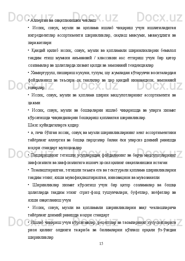• Aллергия ва овқатланишни чеклаш
•   Иссиқ,   совуқ,   музли   ва   қоплама   ишлаб   чиқариш   учун   ишлатиладиган
ингредиентлар   ассортименти   ширинликлар,   сақлаш   мавсуми,   мавжудлиги   ва
харажатлари
•   Қандай   қилиб   иссиқ,   совуқ,   музли   ва   қопламали   ширинликларни   бемалол
тақдим   етиш   мумкин   анъанавий   /   классикни   акс   еттириш   учун   бир   қатор
созламалар ва ҳолатларда хизмат қилди ва замонавий тенденциялар
• Хамиртуруш, пишириш кукуни, тухум, шу жумладан кўтарувчи воситалардан
фойдаланиш   ва   таъсири   оқ   танлилар   ва   ҳар   қандай   инновацион,   замонавий
товарлар
•   Иссиқ,   совуқ,   музли   ва   қоплама   ширин   маҳсулотларнинг   ассортименти   ва
ҳажми
•   Иссиқ,   совуқ,   музли   ва   бошқаларни   ишлаб   чиқаришда   ва   уларга   хизмат
кўрсатишда чиқиндиларни бошқариш қопланган ширинликлар.
Шахс қуйидагиларга қодир:
• а, гача бўлган иссиқ, совуқ ва музли ширинликларнинг кенг ассортиментини
тайёрланг   аллергия   ва   бошқа   парҳезлар   билан   ёки   уларсиз   доимий   равишда
юқори стандарт мулоҳазалар
• Пиширишнинг тегишли усулларидан фойдаланинг ва барча маҳсулотларнинг
хавфсизлиги ва хавфсизлигига ишонч ҳосил қилинг овқатланишни истаган
• Тозалаштирилган, тегишли таъмга ега ва текстурали қоплама ширинликларни
тақдим этинг, яхши мувофиқлаштирилган, инновацион ва мувозанатли
•   Ширинликлар   хизмат   кўрсатиш   учун   бир   қатор   созламалар   ва   бошқа
ҳолатларда   тақдим   этинг   стрит-фоод   тушунчалари,   буфетлар,   зиёфатлар   ва
яхши овқатланиш учун
•   Иссиқ,   совуқ,   музли   ва   қопламали   ширинликларни   вақт   чеклашларича
тайёрланг доимий равишда юқори стандарт
• Ишлаб чиқариш учун кўрсатмалар, рецептлар ва таомларнинг хусусиятларига
риоя   қилинг   олдинги   тажриба   ва   билимларни   қўллаш   орқали   ўз-ўзидан
ширинликлар
15 