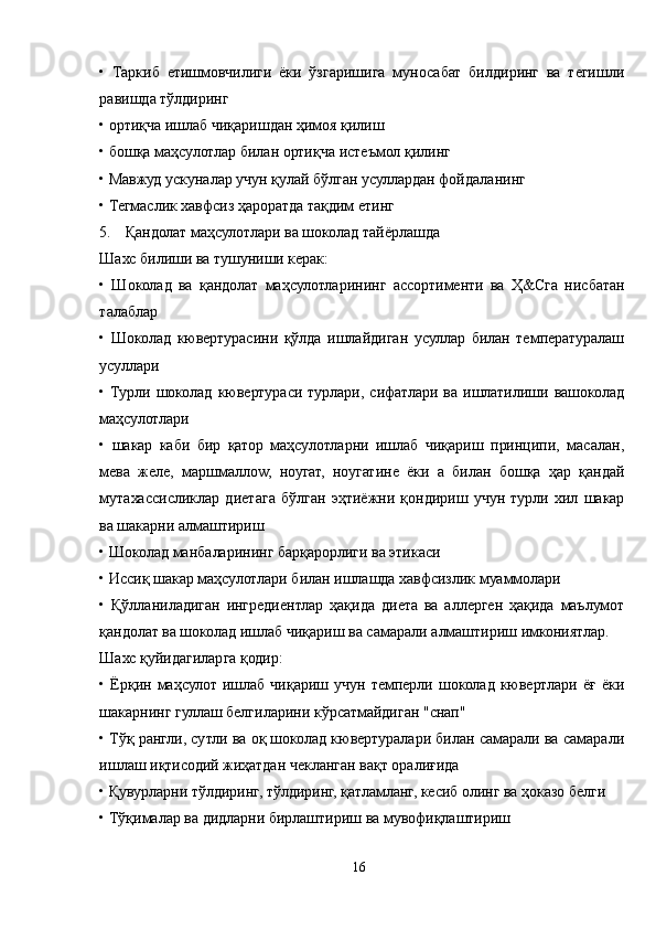 •   Таркиб   етишмовчилиги   ёки   ўзгаришига   муносабат   билдиринг   ва   тегишли
равишда тўлдиринг
• ортиқча ишлаб чиқаришдан ҳимоя қилиш
• бошқа маҳсулотлар билан ортиқча истеъмол қилинг
• Мавжуд ускуналар учун қулай бўлган усуллардан фойдаланинг
• Тегмаслик хавфсиз ҳароратда тақдим етинг
5. Қандолат маҳсулотлари ва шоколад тайёрлашда 
Шахс билиши ва тушуниши керак:
•   Шоколад   ва   қандолат   маҳсулотларининг   ассортименти   ва   Ҳ&Сга   нисбатан
талаблар
•   Шоколад   кювертурасини   қўлда   ишлайдиган   усуллар   билан   температуралаш
усуллари
•   Турли   шоколад   кювертураси   турлари,   сифатлари   ва   ишлатилиши   вашоколад
маҳсулотлари
•   шакар   каби   бир   қатор   маҳсулотларни   ишлаб   чиқариш   принципи,   масалан,
мева   желе,   маршмаллоw,   ноугат,   ноугатине   ёки   а   билан   бошқа   ҳар   қандай
мутахассисликлар   диетага   бўлган   эҳтиёжни   қондириш   учун   турли   хил   шакар
ва шакарни алмаштириш
• Шоколад манбаларининг барқарорлиги ва этикаси
• Иссиқ шакар маҳсулотлари билан ишлашда хавфсизлик муаммолари
•   Қўлланиладиган   ингредиентлар   ҳақида   диета   ва   аллерген   ҳақида   маълумот
қандолат ва шоколад ишлаб чиқариш ва самарали алмаштириш имкониятлар.
Шахс қуйидагиларга қодир:
•  Ёрқин  маҳсулот  ишлаб  чиқариш  учун   темперли  шоколад  кювертлари  ёғ  ёки
шакарнинг гуллаш белгиларини кўрсатмайдиган "снап"
• Тўқ рангли, сутли ва оқ шоколад кювертуралари билан самарали ва самарали
ишлаш иқтисодий жиҳатдан чекланган вақт оралиғида
• Қувурларни тўлдиринг, тўлдиринг, қатламланг, кесиб олинг ва ҳоказо белги
• Тўқималар ва дидларни бирлаштириш ва мувофиқлаштириш
16 