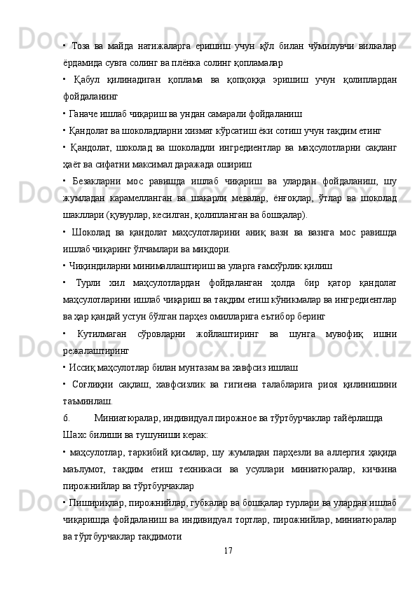 •   Тоза   ва   майда   натижаларга   еришиш   учун   қўл   билан   чўмилувчи   вилкалар
ёрдамида сувга солинг ва плёнка солинг қопламалар
•   Қабул   қилинадиган   қоплама   ва   қопқоққа   эришиш   учун   қолиплардан
фойдаланинг
• Ганаче ишлаб чиқариш ва ундан самарали фойдаланиш
• Қандолат ва шоколадларни хизмат кўрсатиш ёки сотиш учун тақдим етинг
•   Қандолат,   шоколад   ва   шоколадли   ингредиентлар   ва   маҳсулотларни   сақланг
ҳаёт ва сифатни максимал даражада ошириш
•   Безакларни   мос   равишда   ишлаб   чиқариш   ва   улардан   фойдаланиш,   шу
жумладан   карамелланган   ва   шакарли   мевалар,   ёнғоқлар,   ўтлар   ва   шоколад
шакллари (қувурлар, кесилган, қолипланган ва бошқалар).
•   Шоколад   ва   қандолат   маҳсулотларини   аниқ   вазн   ва   вазнга   мос   равишда
ишлаб чиқаринг ўлчамлари ва миқдори.
• Чиқиндиларни минималлаштириш ва уларга ғамхўрлик қилиш
•   Турли   хил   маҳсулотлардан   фойдаланган   ҳолда   бир   қатор   қандолат
маҳсулотларини ишлаб чиқариш ва тақдим етиш кўникмалар ва ингредиентлар
ва ҳар қандай устун бўлган парҳез омилларига еътибор беринг
•   Кутилмаган   сўровларни   жойлаштиринг   ва   шунга   мувофиқ   ишни
режалаштиринг
• Иссиқ маҳсулотлар билан мунтазам ва хавфсиз ишлаш
•   Соғлиқни   сақлаш,   хавфсизлик   ва   гигиена   талабларига   риоя   қилинишини
таъминлаш.
6. Миниатюралар, индивидуал пирожное ва тўртбурчаклар тайёрлашда
Шахс билиши ва тушуниши керак:
•   маҳсулотлар,   таркибий   қисмлар,   шу   жумладан   парҳезли   ва   аллергия   ҳақида
маълумот,   тақдим   етиш   техникаси   ва   усуллари   миниатюралар,   кичкина
пирожнийлар ва тўртбурчаклар
• Пишириқлар, пирожнийлар, губкалар ва бошқалар турлари ва улардан ишлаб
чиқаришда  фойдаланиш ва  индивидуал  тортлар,  пирожнийлар,  миниатюралар
ва тўртбурчаклар тақдимоти
17 