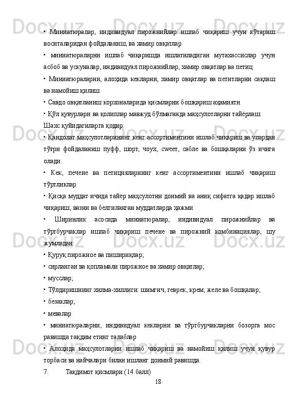 •   Миниатюралар,   индивидуал   пирожнийлар   ишлаб   чиқариш   учун   кўтариш
воситаларидан фойдаланиш, ва хамир овқатлар
•   миниатюраларни   ишлаб   чиқаришда   ишлатиладиган   мутахассислар   учун
асбоб ва ускуналар, индивидуал пирожнийлар, хамир овқатлар ва петиц
•   Миниатюраларни,   алоҳида   кекларни,   хамир   овқатлар   ва   петитларни   сақлаш
ва намойиш қилиш 
• Савдо овқатланиш корхоналарида қисмларни бошқариш аҳамияти
• Қўл қувурлари ва қолиплар мавжуд бўлмаганда маҳсулотларни тайёрлаш.
Шахс қуйидагиларга қодир:
• Қандолат маҳсулотларининг кенг ассортиментини ишлаб чиқариш ва улардан
тўғри   фойдаланиш   пуфф,   шорт,   чоух,   сwеет,   сабле   ва   бошқаларни   ўз   ичига
олади.
•   Кек,   печене   ва   петицияларнинг   кенг   ассортиментини   ишлаб   чиқариш
тўртликлар
• Қисқа муддат ичида тайёр маҳсулотни доимий ва аниқ сифатга қадар ишлаб
чиқариш; вазни ва белгиланган муддатларда ҳажми
•   Ширинлик   асосида   миниатюралар,   индивидуал   пирожнийлар   ва
тўртбурчаклар   ишлаб   чиқариш   печене   ва   пирожний   комбинациялар,   шу
жумладан:
• Қуруқ пирожное ва пишириқлар;
• сирланган ва қопламали пирожное ва хамир овқатлар;
• мусслар;
• Тўлдиришнинг хилма-хиллиги: шимгич, геврек, крем, желе ва бошқалар;
• безаклар;
• мевалар
•   миниатюраларни,   индивидуал   кекларни   ва   тўртбурчакларни   бозорга   мос
равишда тақдим етинг талаблар
•   Aлоҳида   маҳсулотларни   ишлаб   чиқариш   ва   намойиш   қилиш   учун   қувур
торбаси ва найчалари билан ишланг доимий равишда.
7. Тақдимот қисмлари (14 балл)
18 