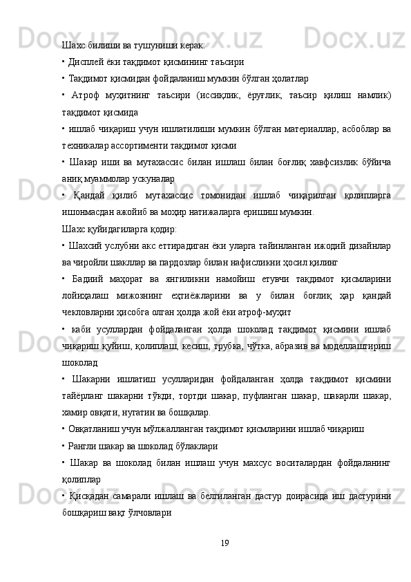 Шахс билиши ва тушуниши керак:
• Дисплей ёки тақдимот қисмининг таъсири
• Тақдимот қисмидан фойдаланиш мумкин бўлган ҳолатлар
•   Aтроф   муҳитнинг   таъсири   (иссиқлик,   ёруғлик,   таъсир   қилиш   намлик)
тақдимот қисмида
• ишлаб чиқариш учун ишлатилиши мумкин бўлган материаллар, асбоблар ва
техникалар ассортименти тақдимот қисми
•   Шакар   иши   ва   мутахассис   билан   ишлаш   билан   боғлиқ   хавфсизлик   бўйича
аниқ муаммолар ускуналар
•   Қандай   қилиб   мутахассис   томонидан   ишлаб   чиқарилган   қолипларга
ишонмасдан ажойиб ва моҳир натижаларга еришиш мумкин.
Шахс қуйидагиларга қодир:
• Шахсий услубни акс еттирадиган ёки уларга тайинланган ижодий дизайнлар
ва чиройли шакллар ва пардозлар билан нафисликни ҳосил қилинг
•   Бадиий   маҳорат   ва   янгиликни   намойиш   етувчи   тақдимот   қисмларини
лойиҳалаш   мижознинг   еҳтиёжларини   ва   у   билан   боғлиқ   ҳар   қандай
чекловларни ҳисобга олган ҳолда жой ёки атроф-муҳит
•   каби   усуллардан   фойдаланган   ҳолда   шоколад   тақдимот   қисмини   ишлаб
чиқариш қуйиш, қолиплаш, кесиш,  трубка,  чўтка,  абразив ва  моделлаштириш
шоколад
•   Шакарни   ишлатиш   усулларидан   фойдаланган   ҳолда   тақдимот   қисмини
тайёрланг   шакарни   тўкди,   тортди   шакар,   пуфланган   шакар,   шакарли   шакар,
хамир овқати, нугатин ва бошқалар.
• Овқатланиш учун мўлжалланган тақдимот қисмларини ишлаб чиқариш
• Рангли шакар ва шоколад бўлаклари
•   Шакар   ва   шоколад   билан   ишлаш   учун   махсус   воситалардан   фойдаланинг
қолиплар
•   Қисқадан   самарали   ишлаш   ва   белгиланган   дастур   доирасида   иш   дастурини
бошқариш вақт ўлчовлари
19 