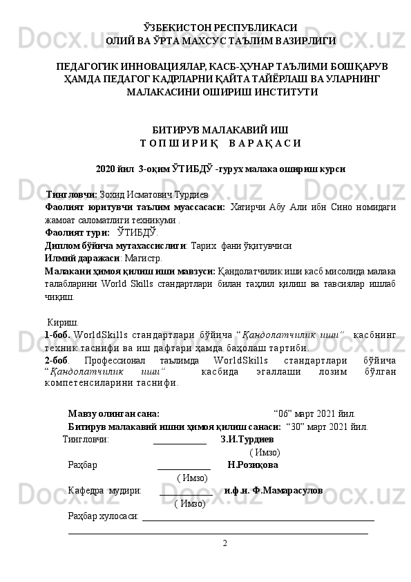 Мавзу олинган сана:                                                “06” март 2021 йил.
Битирув малакавий ишни ҳимоя қилиш санаси:   “30” март 2021 йил.
Тингловчи:                  ___________       З.И.Турдиев
                                                                           ( Имзо)
Раҳбар                         ___________        Н.Розиқова
                                             ( Имзо)                                                           
Кафедра  мудири:       ___________      и.ф.н. Ф.Мамарасулов
                                            ( Имзо)                                                           
Раҳбар хулосаси: ________________________________________________
______________________________________________________________ ЎЗБЕКИСТОН РЕСПУБЛИКАСИ
ОЛИЙ ВА ЎРТА МАХСУС ТАЪЛИМ ВАЗИРЛИГИ
ПЕДАГОГИК ИННОВАЦИЯЛАР, КАСБ-ҲУНАР ТАЪЛИМИ БОШҚАРУВ
ҲАМДА ПЕДАГОГ КАДРЛАРНИ ҚАЙТА ТАЙЁРЛАШ ВА УЛАРНИНГ
МАЛАКАСИНИ ОШИРИШ ИНСТИТУТИ
БИТИРУВ МАЛАКАВИЙ ИШ
Т О П Ш И Р И Қ     В А Р А Қ А С И
2020 йил  3-оқим ЎТИБДЎ -гурух малака ошириш курси
   Тингловчи:   Зохид Исматович Турдиев
Фаолият   юритувчи   таълим   муассасаси:   Хатирчи   Абу   Али   ибн   Сино   номидаги
жамоат саломатлиги техникуми  .
Фаолият тури:    ЎТИБДЎ .
Диплом бўйича мутахассислиги : Тарих  фани ўқитувчиси
Илмий даражаси : Магистр.
Малакани ҳимоя қилиш иши мавзуси:  Қандолатчилик иши касб мисолида малака
талабларини   World   Skills   стандартлари   билан   таҳлил   қилиш   ва   тавсиялар   ишлаб
чиқиш.
  Кириш. 
1-боб.   W o r l d S k i l l s   с т а н д а р т л а р и   б ў й и ч а   “ Қ а н д о л а т ч и л и к   и ш и ”     к а с б н и н г
т е х н и к   т а с н и ф и   в а   и ш   д а ф т а р и   ҳ а м д а   б а ҳ о л а ш   т а р т и б и .   
2-боб .   Профессионал   таълимда   W o r l d S k i l l s   с т а н д а р т л а р и   б ў й и ч а
“ Қ а н д о л а т ч и л и к   и ш и ”     к а с б и д а   э г а л л а ш и   л о з и м   б ў л г а н
к о м п е т е н с и л а р и н и   т а с н и ф и .
2 