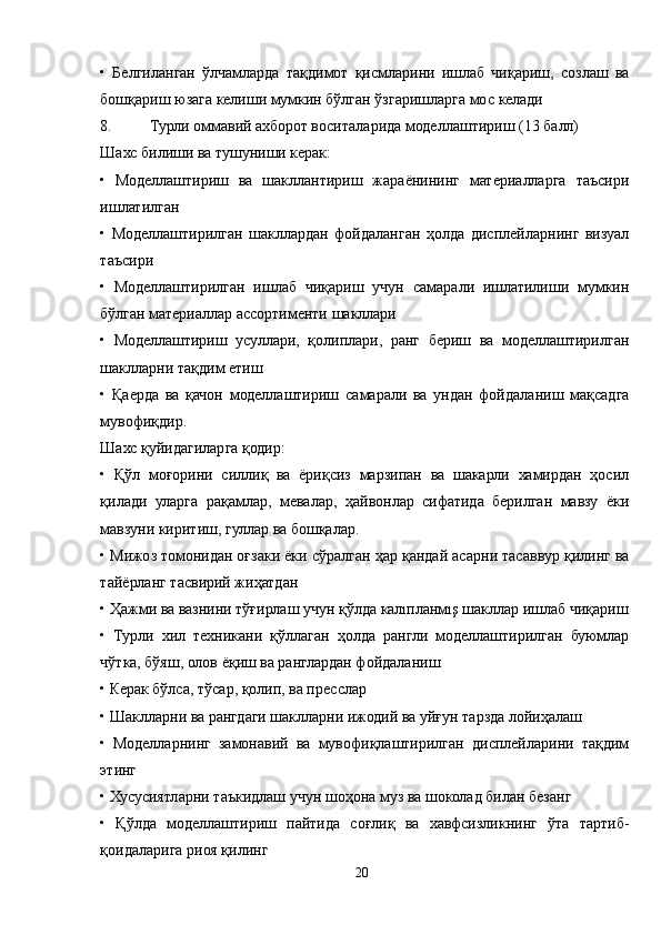 •   Белгиланган   ўлчамларда   тақдимот   қисмларини   ишлаб   чиқариш,   созлаш   ва
бошқариш юзага келиши мумкин бўлган ўзгаришларга мос келади
8. Турли оммавий ахборот воситаларида моделлаштириш (13 балл)
Шахс билиши ва тушуниши керак:
•   Моделлаштириш   ва   шакллантириш   жараёнининг   материалларга   таъсири
ишлатилган
•   Моделлаштирилган   шакллардан   фойдаланган   ҳолда   дисплейларнинг   визуал
таъсири
•   Моделлаштирилган   ишлаб   чиқариш   учун   самарали   ишлатилиши   мумкин
бўлган материаллар ассортименти шакллари
•   Моделлаштириш   усуллари,   қолиплари,   ранг   бериш   ва   моделлаштирилган
шаклларни тақдим етиш
•   Қаерда   ва   қачон   моделлаштириш   самарали   ва   ундан   фойдаланиш   мақсадга
мувофиқдир.
Шахс қуйидагиларга қодир:
•   Қўл   моғорини   силлиқ   ва   ёриқсиз   марзипан   ва   шакарли   хамирдан   ҳосил
қилади   уларга   рақамлар,   мевалар,   ҳайвонлар   сифатида   берилган   мавзу   ёки
мавзуни киритиш, гуллар ва бошқалар.
• Мижоз томонидан оғзаки ёки сўралган ҳар қандай асарни тасаввур қилинг ва
тайёрланг тасвирий жиҳатдан
• Ҳажми ва вазнини тўғирлаш учун қўлда калıпланмış шакллар ишлаб чиқариш
•   Турли   хил   техникани   қўллаган   ҳолда   рангли   моделлаштирилган   буюмлар
чўтка, бўяш, олов ёқиш ва ранглардан фойдаланиш
• Керак бўлса, тўсар, қолип, ва пресслар
• Шаклларни ва рангдаги шаклларни ижодий ва уйғун тарзда лойиҳалаш
•   Моделларнинг   замонавий   ва   мувофиқлаштирилган   дисплейларини   тақдим
этинг
• Хусусиятларни таъкидлаш учун шоҳона муз ва шоколад билан безанг
•   Қўлда   моделлаштириш   пайтида   соғлиқ   ва   хавфсизликнинг   ўта   тартиб-
қоидаларига риоя қилинг
20 