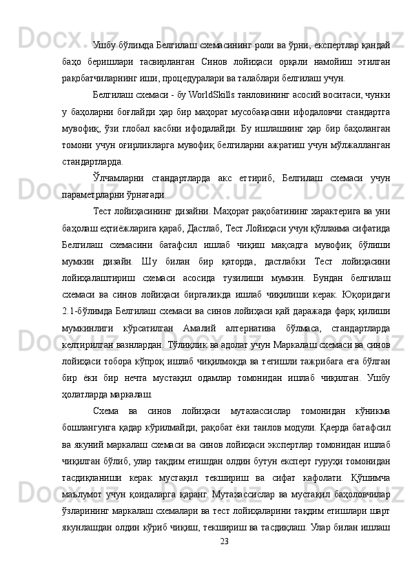 Ушбу бўлимда Белгилаш схемасининг роли ва ўрни, експертлар қандай
баҳо   беришлари   тасвирланган   Синов   лойиҳаси   орқали   намойиш   этилган
рақобатчиларнинг иши, процедуралари ва талаблари белгилаш учун.
Белгилаш схемаси - бу WorldSkills танловининг асосий воситаси, чунки
у   баҳоларни   боғлайди   ҳар   бир   маҳорат   мусобақасини   ифодаловчи   стандартга
мувофиқ,   ўзи   глобал   касбни   ифодалайди.   Бу   ишлашнинг   ҳар   бир   баҳоланган
томони  учун  оғирликларга  мувофиқ  белгиларни  ажратиш   учун  мўлжалланган
стандартларда. 
Ўлчамларни   стандартларда   акс   еттириб,   Белгилаш   схемаси   учун
параметрларни ўрнатади
Тест лойиҳасининг дизайни. Маҳорат рақобатининг характерига ва уни
баҳолаш еҳтиёжларига қараб, Дастлаб, Тест Лойиҳаси учун қўлланма сифатида
Белгилаш   схемасини   батафсил   ишлаб   чиқиш   мақсадга   мувофиқ   бўлиши
мумкин   дизайн.   Шу   билан   бир   қаторда,   дастлабки   Тест   лойиҳасини
лойиҳалаштириш   схемаси   асосида   тузилиши   мумкин.   Бундан   белгилаш
схемаси   ва   синов   лойиҳаси   биргаликда   ишлаб   чиқилиши   керак.   Юқоридаги
2.1-бўлимда Белгилаш схемаси ва синов лойиҳаси қай даражада фарқ қилиши
мумкинлиги   кўрсатилган   Aмалий   алтернатива   бўлмаса,   стандартларда
келтирилган вазнлардан. Тўлиқлик ва адолат учун Маркалаш схемаси ва синов
лойиҳаси тобора кўпроқ ишлаб чиқилмоқда ва тегишли тажрибага ега бўлган
бир   ёки   бир   нечта   мустақил   одамлар   томонидан   ишлаб   чиқилган.   Ушбу
ҳолатларда маркалаш.
Схема   ва   синов   лойиҳаси   мутахассислар   томонидан   кўникма
бошлангунга қадар кўрилмайди, рақобат ёки танлов модули. Қаерда батафсил
ва якуний маркалаш схемаси ва синов лойиҳаси экспертлар томонидан ишлаб
чиқилган бўлиб, улар тақдим етишдан олдин бутун експерт гуруҳи томонидан
тасдиқланиши   керак   мустақил   текшириш   ва   сифат   кафолати.   Қўшимча
маълумот   учун   қоидаларга   қаранг.   Мутахассислар   ва   мустақил   баҳоловчилар
ўзларининг маркалаш схемалари ва тест лойиҳаларини тақдим етишлари шарт
якунлашдан олдин кўриб чиқиш, текшириш ва тасдиқлаш. Улар билан ишлаш
23 