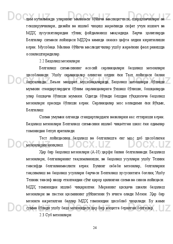 ҳам   кутилмоқда   уларнинг   малакаси   бўйича   маслаҳатчиси,   шарҳловчилари   ва
текширувчилари,   дизайн   ва   ишлаб   чиқиш   жараёнида   сифат   учун   ишонч   ва
МДҲ   хусусиятларидан   тўлиқ   фойдаланиш   мақсадида.   Барча   ҳолатларда
Белгилар   схемаси   лойиҳаси   МДҲга   камида   саккиз   ҳафта   олдин   киритилиши
керак. Мусобақа. Малака бўйича маслаҳатчилар ушбу жараённи фаол равишда
осонлаштирадилар.
2.2 Баҳолаш мезонлари
Белгилаш   схемасининг   асосий   сарлавҳалари   баҳолаш   мезонлари
ҳисобланади.   Ушбу   сарлавҳалар   олинган   олдин   ёки   Тест   лойиҳаси   билан
биргаликда.   Баъзи   маҳорат   мусобақаларида   Баҳолаш   мезонлари   бўлиши
мумкин   стандартлардаги   бўлим   сарлавҳаларига   ўхшаш   бўлиши;   бошқаларда
улар   бошқача   бўлиши   мумкин.   Одатда   бўлади   бешдан   тўққизгача   баҳолаш
мезонлари   орасида   бўлиши   керак.   Сарлавҳалар   мос   келадими   ёки   йўқми,
Белгилаш
Схема умуман олганда стандартлардаги вазнларни акс еттириши керак.
Баҳолаш   мезонлари   Белгилаш   схемасини   ишлаб   чиқаётган   шахс   ёки   одамлар
томонидан бепул яратилади.
Тест   лойиҳасини   баҳолаш   ва   белгилашга   енг   мос   деб   ҳисоблаган
мезонларни аниқлаш.
Ҳар бир баҳолаш мезонлари (A-И) ҳарфи билан белгиланади. Баҳолаш
мезонлари,   белгиларнинг   тақсимланиши,   ва   баҳолаш   усуллари   ушбу   Техник
тавсифда   белгиланмаслиги   керак.   Бунинг   сабаби   мезонлар,   белгиларни
тақсимлаш   ва   баҳолаш   усуллари   барчаси   Белгилаш   хусусиятига   боғлиқ   Ушбу
Техник тавсиф нашр етилгандан сўнг қарор қилинган схема ва синов лойиҳаси.
МДҲ   томонидан   ишлаб   чиқарилган.   Маркнинг   қисқача   шакли   баҳолаш
мезонлари   ва   пастки   қисмининг   рўйхатини   ўз   ичига   олади   Мезон.   Ҳар   бир
мезонга   ажратилган   баллар   МДҲ   томонидан   ҳисоблаб   чиқилади.   Бу   жами
сумма бўлади ушбу баҳо мезонидаги ҳар бир жиҳатга берилган белгилар.
2.3 Суб мезонлари
24 
