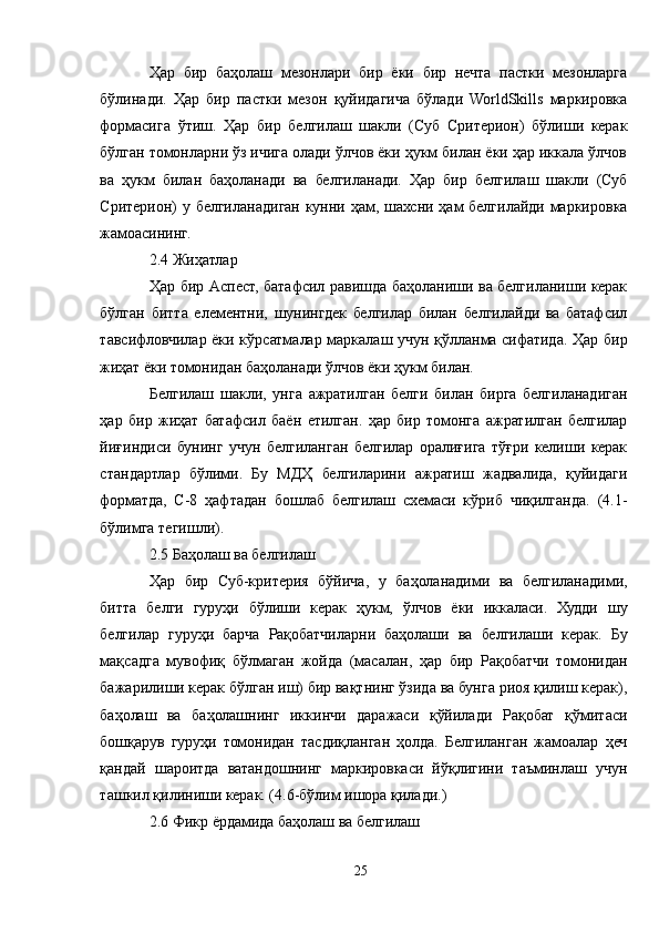 Ҳар   бир   баҳолаш   мезонлари   бир   ёки   бир   нечта   пастки   мезонларга
бўлинади.   Ҳар   бир   пастки   мезон   қуйидагича   бўлади   WorldSkills   маркировка
формасига   ўтиш.   Ҳар   бир   белгилаш   шакли   (Суб   Cритерион)   бўлиши   керак
бўлган томонларни ўз ичига олади ўлчов ёки ҳукм билан ёки ҳар иккала ўлчов
ва   ҳукм   билан   баҳоланади   ва   белгиланади.   Ҳар   бир   белгилаш   шакли   (Суб
Cритерион) у белгиланадиган кунни ҳам, шахсни ҳам белгилайди маркировка
жамоасининг.
2.4 Жиҳатлар
Ҳар бир Aспеcт, батафсил равишда баҳоланиши ва белгиланиши керак
бўлган   битта   елементни,   шунингдек   белгилар   билан   белгилайди   ва   батафсил
тавсифловчилар ёки кўрсатмалар маркалаш учун қўлланма сифатида. Ҳар бир
жиҳат ёки томонидан баҳоланади ўлчов ёки ҳукм билан.
Белгилаш   шакли,   унга   ажратилган   белги   билан   бирга   белгиланадиган
ҳар   бир   жиҳат   батафсил   баён   етилган.   ҳар   бир   томонга   ажратилган   белгилар
йиғиндиси   бунинг   учун   белгиланган   белгилар   оралиғига   тўғри   келиши   керак
стандартлар   бўлими.   Бу   МДҲ   белгиларини   ажратиш   жадвалида,   қуйидаги
форматда,   C-8   ҳафтадан   бошлаб   белгилаш   схемаси   кўриб   чиқилганда.   (4.1-
бўлимга тегишли).
2.5 Баҳолаш ва белгилаш
Ҳар   бир   Суб-критерия   бўйича,   у   баҳоланадими   ва   белгиланадими,
битта   белги   гуруҳи   бўлиши   керак   ҳукм,   ўлчов   ёки   иккаласи.   Худди   шу
белгилар   гуруҳи   барча   Рақобатчиларни   баҳолаши   ва   белгилаши   керак.   Бу
мақсадга   мувофиқ   бўлмаган   жойда   (масалан,   ҳар   бир   Рақобатчи   томонидан
бажарилиши керак бўлган иш) бир вақтнинг ўзида ва бунга риоя қилиш керак),
баҳолаш   ва   баҳолашнинг   иккинчи   даражаси   қўйилади   Рақобат   қўмитаси
бошқарув   гуруҳи   томонидан   тасдиқланган   ҳолда.   Белгиланган   жамоалар   ҳеч
қандай   шароитда   ватандошнинг   маркировкаси   йўқлигини   таъминлаш   учун
ташкил қилиниши керак. (4.6-бўлим ишора қилади.)
2.6 Фикр ёрдамида баҳолаш ва белгилаш
25