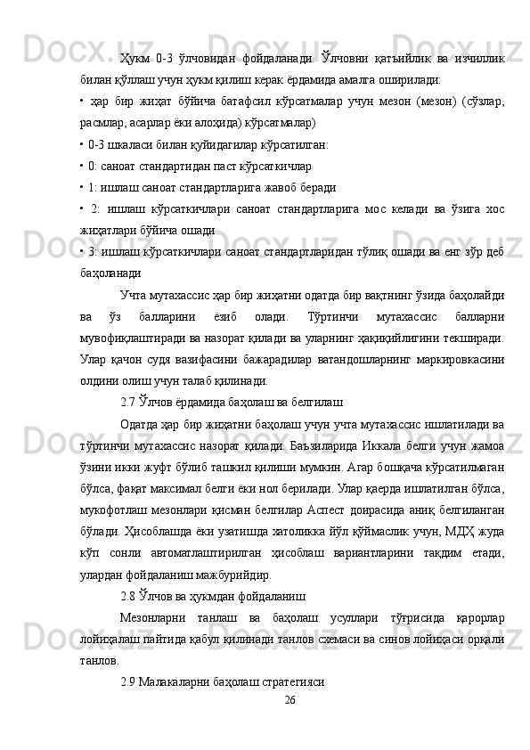 Ҳукм   0-3   ўлчовидан   фойдаланади.   Ўлчовни   қатъийлик   ва   изчиллик
билан қўллаш учун ҳукм қилиш керак ёрдамида амалга оширилади:
•   ҳар   бир   жиҳат   бўйича   батафсил   кўрсатмалар   учун   мезон   (мезон)   (сўзлар,
расмлар, асарлар ёки алоҳида) кўрсатмалар)
• 0-3 шкаласи билан қуйидагилар кўрсатилган:
• 0: саноат стандартидан паст кўрсаткичлар
• 1: ишлаш саноат стандартларига жавоб беради
•   2:   ишлаш   кўрсаткичлари   саноат   стандартларига   мос   келади   ва   ўзига   хос
жиҳатлари бўйича ошади
• 3: ишлаш кўрсаткичлари саноат стандартларидан тўлиқ ошади ва енг зўр деб
баҳоланади
Учта мутахассис ҳар бир жиҳатни одатда бир вақтнинг ўзида баҳолайди
ва   ўз   балларини   ёзиб   олади.   Тўртинчи   мутахассис   балларни
мувофиқлаштиради ва назорат қилади ва уларнинг ҳақиқийлигини текширади.
Улар   қачон   судя   вазифасини   бажарадилар   ватандошларнинг   маркировкасини
олдини олиш учун талаб қилинади.
2.7 Ўлчов ёрдамида баҳолаш ва белгилаш
Одатда ҳар бир жиҳатни баҳолаш учун учта мутахассис ишлатилади ва
тўртинчи   мутахассис   назорат   қилади.   Баъзиларида   Иккала   белги   учун   жамоа
ўзини икки жуфт бўлиб ташкил қилиши мумкин. Aгар бошқача кўрсатилмаган
бўлса, фақат максимал белги ёки нол берилади. Улар қаерда ишлатилган бўлса,
мукофотлаш   мезонлари   қисман   белгилар   Aспеcт   доирасида   аниқ   белгиланган
бўлади. Ҳисоблашда ёки узатишда хатоликка йўл қўймаслик учун, МДҲ жуда
кўп   сонли   автоматлаштирилган   ҳисоблаш   вариантларини   тақдим   етади,
улардан фойдаланиш мажбурийдир.
2.8 Ўлчов ва ҳукмдан фойдаланиш
Мезонларни   танлаш   ва   баҳолаш   усуллари   тўғрисида   қарорлар
лойиҳалаш пайтида қабул қилинади танлов схемаси ва синов лойиҳаси орқали
танлов.
2.9 Малакаларни баҳолаш стратегияси
26 