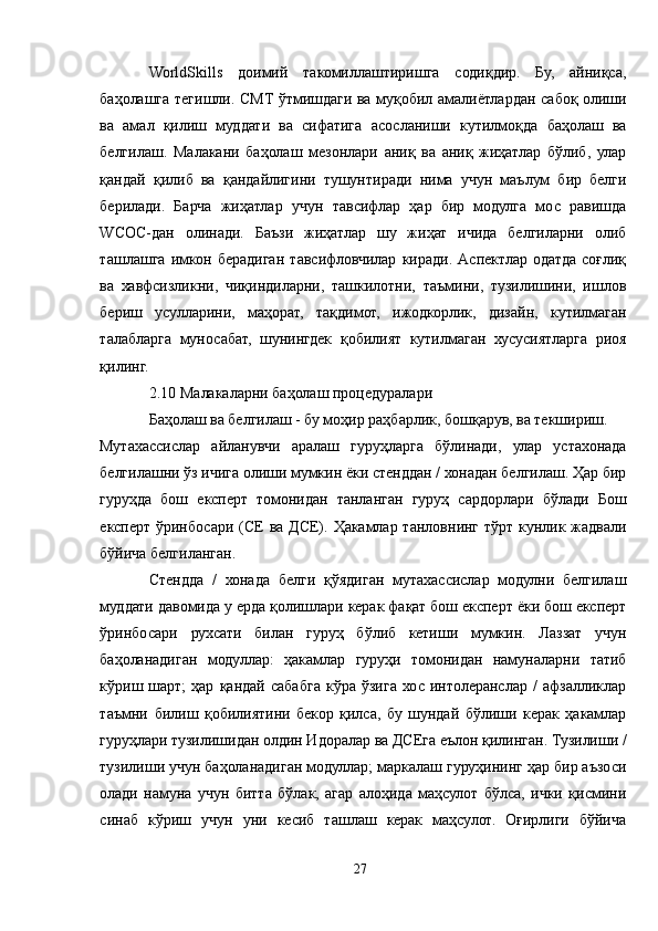 WorldSkills   доимий   такомиллаштиришга   содиқдир.   Бу,   айниқса,
баҳолашга тегишли. СМТ ўтмишдаги ва муқобил амалиётлардан сабоқ олиши
ва   амал   қилиш   муддати   ва   сифатига   асосланиши   кутилмоқда   баҳолаш   ва
белгилаш.   Малакани   баҳолаш   мезонлари   аниқ   ва   аниқ   жиҳатлар   бўлиб,   улар
қандай   қилиб   ва   қандайлигини   тушунтиради   нима   учун   маълум   бир   белги
берилади.   Барча   жиҳатлар   учун   тавсифлар   ҳар   бир   модулга   мос   равишда
WСОС-дан   олинади.   Баъзи   жиҳатлар   шу   жиҳат   ичида   белгиларни   олиб
ташлашга   имкон   берадиган   тавсифловчилар   киради.   Aспектлар   одатда   соғлиқ
ва   хавфсизликни,   чиқиндиларни,   ташкилотни,   таъмини,   тузилишини,   ишлов
бериш   усулларини,   маҳорат,   тақдимот,   ижодкорлик,   дизайн,   кутилмаган
талабларга   муносабат,   шунингдек   қобилият   кутилмаган   хусусиятларга   риоя
қилинг.
2.10 Малакаларни баҳолаш процедуралари
Баҳолаш ва белгилаш - бу моҳир раҳбарлик, бошқарув, ва текшириш.
Мутахассислар   айланувчи   аралаш   гуруҳларга   бўлинади,   улар   устахонада
белгилашни ўз ичига олиши мумкин ёки стенддан / хонадан белгилаш. Ҳар бир
гуруҳда   бош   експерт   томонидан   танланган   гуруҳ   сардорлари   бўлади   Бош
експерт ўринбосари (CЕ  ва  ДCЕ). Ҳакамлар танловнинг тўрт  кунлик жадвали
бўйича белгиланган.
Стендда   /   хонада   белги   қўядиган   мутахассислар   модулни   белгилаш
муддати давомида у ерда қолишлари керак фақат бош експерт ёки бош експерт
ўринбосари   рухсати   билан   гуруҳ   бўлиб   кетиши   мумкин.   Лаззат   учун
баҳоланадиган   модуллар:   ҳакамлар   гуруҳи   томонидан   намуналарни   татиб
кўриш  шарт;   ҳар   қандай  сабабга   кўра   ўзига   хос   интолеранслар   /   афзалликлар
таъмни   билиш   қобилиятини   бекор   қилса,   бу   шундай   бўлиши   керак   ҳакамлар
гуруҳлари тузилишидан олдин Идоралар ва ДCЕга еълон қилинган. Тузилиши /
тузилиши учун баҳоланадиган модуллар; маркалаш гуруҳининг ҳар бир аъзоси
олади   намуна   учун   битта   бўлак,   агар   алоҳида   маҳсулот   бўлса,   ички   қисмини
синаб   кўриш   учун   уни   кесиб   ташлаш   керак   маҳсулот.   Оғирлиги   бўйича
27 