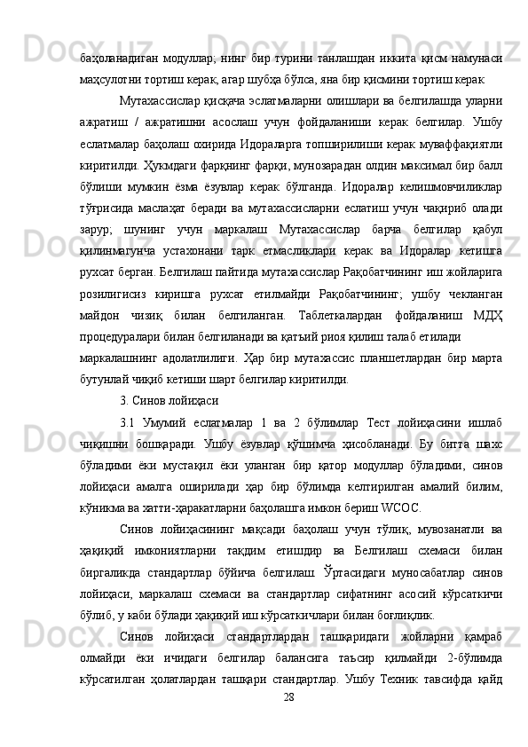баҳоланадиган   модуллар;   нинг   бир   турини   танлашдан   иккита   қисм   намунаси
маҳсулотни тортиш керак, агар шубҳа бўлса, яна бир қисмини тортиш керак
Мутахассислар қисқача эслатмаларни олишлари ва белгилашда уларни
ажратиш   /   ажратишни   асослаш   учун   фойдаланиши   керак   белгилар.   Ушбу
еслатмалар баҳолаш охирида Идораларга топширилиши керак муваффақиятли
киритилди. Ҳукмдаги фарқнинг фарқи, мунозарадан олдин максимал бир балл
бўлиши   мумкин   ёзма   ёзувлар   керак   бўлганда.   Идоралар   келишмовчиликлар
тўғрисида   маслаҳат   беради   ва   мутахассисларни   еслатиш   учун   чақириб   олади
зарур;   шунинг   учун   маркалаш   Мутахассислар   барча   белгилар   қабул
қилинмагунча   устахонани   тарк   етмасликлари   керак   ва   Идоралар   кетишга
рухсат берган. Белгилаш пайтида мутахассислар Рақобатчининг иш жойларига
розилигисиз   киришга   рухсат   етилмайди   Рақобатчининг;   ушбу   чекланган
майдон   чизиқ   билан   белгиланган.   Таблеткалардан   фойдаланиш   МДҲ
процедуралари билан белгиланади ва қатъий риоя қилиш талаб етилади
маркалашнинг   адолатлилиги.   Ҳар   бир   мутахассис   планшетлардан   бир   марта
бутунлай чиқиб кетиши шарт белгилар киритилди.
3. Синов лойиҳаси
3.1   Умумий   еслатмалар   1   ва   2   бўлимлар   Тест   лойиҳасини   ишлаб
чиқишни   бошқаради.   Ушбу   ёзувлар   қўшимча   ҳисобланади.   Бу   битта   шахс
бўладими   ёки   мустақил   ёки   уланган   бир   қатор   модуллар   бўладими,   синов
лойиҳаси   амалга   оширилади   ҳар   бир   бўлимда   келтирилган   амалий   билим,
кўникма ва хатти-ҳаракатларни баҳолашга имкон бериш WСОС.
Синов   лойиҳасининг   мақсади   баҳолаш   учун   тўлиқ,   мувозанатли   ва
ҳақиқий   имкониятларни   тақдим   етишдир   ва   Белгилаш   схемаси   билан
биргаликда   стандартлар   бўйича   белгилаш.   Ўртасидаги   муносабатлар   синов
лойиҳаси,   маркалаш   схемаси   ва   стандартлар   сифатнинг   асосий   кўрсаткичи
бўлиб, у каби бўлади ҳақиқий иш кўрсаткичлари билан боғлиқлик.
Синов   лойиҳаси   стандартлардан   ташқаридаги   жойларни   қамраб
олмайди   ёки   ичидаги   белгилар   балансига   таъсир   қилмайди   2-бўлимда
кўрсатилган   ҳолатлардан   ташқари   стандартлар.   Ушбу   Техник   тавсифда   қайд
28 