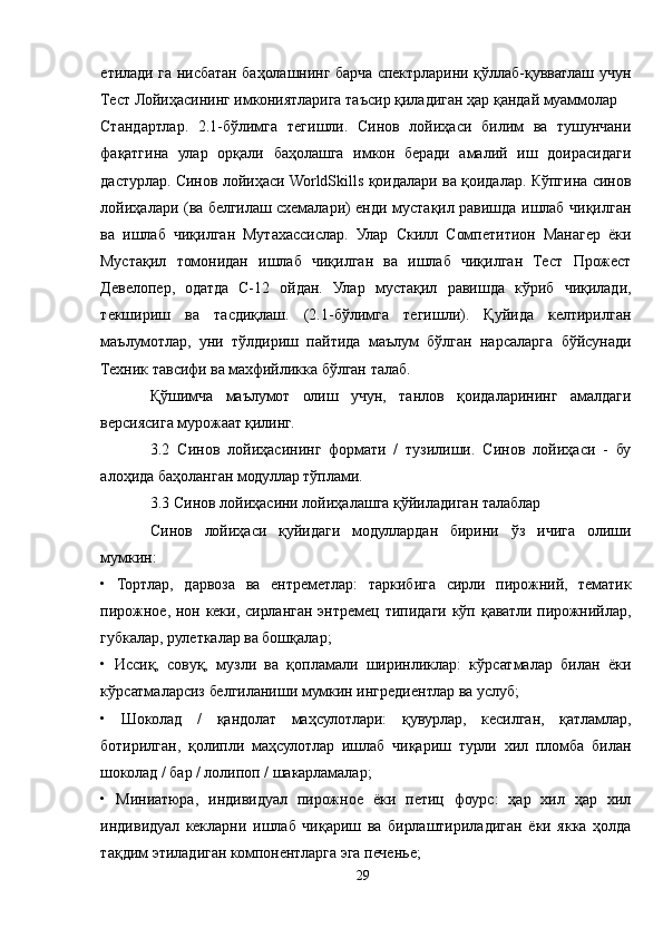 етилади га нисбатан баҳолашнинг барча спектрларини қўллаб-қувватлаш учун
Тест Лойиҳасининг имкониятларига таъсир қиладиган ҳар қандай муаммолар
Стандартлар.   2.1-бўлимга   тегишли.   Синов   лойиҳаси   билим   ва   тушунчани
фақатгина   улар   орқали   баҳолашга   имкон   беради   амалий   иш   доирасидаги
дастурлар. Синов лойиҳаси WorldSkills қоидалари ва қоидалар. Кўпгина синов
лойиҳалари (ва белгилаш схемалари) енди мустақил равишда ишлаб чиқилган
ва   ишлаб   чиқилган   Мутахассислар.   Улар   Скилл   Cомпетитион   Манагер   ёки
Мустақил   томонидан   ишлаб   чиқилган   ва   ишлаб   чиқилган   Тест   Прожеcт
Девелопер,   одатда   C-12   ойдан.   Улар   мустақил   равишда   кўриб   чиқилади,
текшириш   ва   тасдиқлаш.   (2.1-бўлимга   тегишли).   Қуйида   келтирилган
маълумотлар,   уни   тўлдириш   пайтида   маълум   бўлган   нарсаларга   бўйсунади
Техник тавсифи ва махфийликка бўлган талаб.
Қўшимча   маълумот   олиш   учун,   танлов   қоидаларининг   амалдаги
версиясига мурожаат қилинг.
3.2   Синов   лойиҳасининг   формати   /   тузилиши.   Синов   лойиҳаси   -   бу
алоҳида баҳоланган модуллар тўплами.
3.3 Синов лойиҳасини лойиҳалашга қўйиладиган талаблар
Синов   лойиҳаси   қуйидаги   модуллардан   бирини   ўз   ичига   олиши
мумкин:
•   Тортлар,   дарвоза   ва   ентреметлар:   таркибига   сирли   пирожний,   тематик
пирожное, нон кеки, сирланган энтремец типидаги кўп қаватли пирожнийлар,
губкалар, рулеткалар ва бошқалар;
•   Иссиқ,   совуқ,   музли   ва   қопламали   ширинликлар:   кўрсатмалар   билан   ёки
кўрсатмаларсиз белгиланиши мумкин ингредиентлар ва услуб;
•   Шоколад   /   қандолат   маҳсулотлари:   қувурлар,   кесилган,   қатламлар,
ботирилган,   қолипли   маҳсулотлар   ишлаб   чиқариш   турли   хил   пломба   билан
шоколад / бар / лолипоп / шакарламалар;
•   Миниатюра,   индивидуал   пирожное   ёки   петиц   фоурс:   ҳар   хил   ҳар   хил
индивидуал   кекларни   ишлаб   чиқариш   ва   бирлаштириладиган   ёки   якка   ҳолда
тақдим этиладиган компонентларга эга печенье;
29