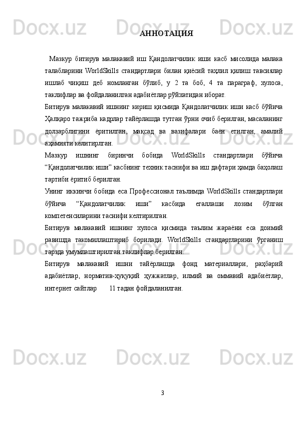 АННОТАЦИЯ
Мазкур   битирув   малакавий   иш   Қандолатчилик   иши   касб   мисолида   малака
талабларини   WorldSkills   стандартлари   билан   қиёсий   таҳлил   қилиш   тавсиялар
ишлаб   чиқиш   деб   номланган   бўлиб,   у   2   та   боб,   4   та   параграф,   хулоса,
таклифлар ва фойдаланилган адабиётлар рўйхатидан иборат.
Битирув   малакавий   ишнинг   кириш   қисмида   Қандолатчилик   иши   касб   бўйича
Ҳалқаро тажриба кадрлар тайёрлашда тутган ўрни очиб берилган, масаланинг
долзарблигини   ёритилган,   мақсад   ва   вазифалари   баён   етилган,   амалий
аҳамияти келитирлган. 
Мазкур   ишнинг   биринчи   бобида   WorldSkills   стандартлари   бўйича
“Қандолатчилик иши” касбнинг техник таснифи ва иш дафтари ҳамда баҳолаш
тартиби ёритиб берилган. 
Унинг   иккинчи   бобида   еса   Профессионал   таълимда   WorldSkills   стандартлари
бўйича   “Қандолатчилик   иши”   касбида   егаллаши   лозим   бўлган
компетенсиларини таснифи келтирилган.
Битирув   малакавий   ишнинг   хулоса   қисмида   таълим   жараёни   еса   доимий
равишда   такомиллаштириб   борилади.   WorldSkills   стандартларини   ўрганиш
тарзда умумлаштирилган таклифлар берилган.
Битирув   малакавий   ишни   тайёрлашда   фонд   материаллари,   раҳбарий
адабиётлар,   норматив-ҳуқуқий   ҳужжатлар,   илмий   ва   оммавий   адабиётлар,
интернет сайтлар       11 тадан фойдаланилган.
3 