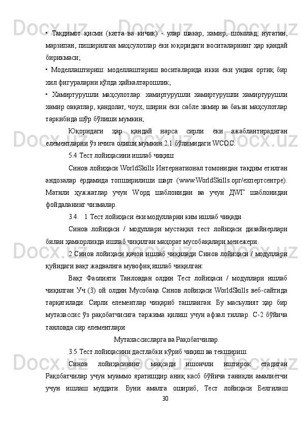 •   Тақдимот   қисми   (катта   ва   кичик)   -   улар   шакар,   хамир,   шоколад,   нугатин,
марзипан, пиширилган маҳсулотлар ёки юқоридаги воситаларнинг ҳар қандай
бирикмаси;
•   Моделлаштириш:   моделлаштириш   воситаларида   икки   ёки   ундан   ортиқ   бир
хил фигураларни қўлда ҳайкалтарошлик;
•   Хамиртурушли   маҳсулотлар:   хамиртурушли   хамиртурушли   хамиртурушли
хамир овқатлар, қандолат, чоух, ширин ёки сабле хамир ва баъзи маҳсулотлар
таркибида шўр бўлиши мумкин;
Юқоридаги   ҳар   қандай   нарса   сирли   ёки   ажаблантирадиган
елементларни ўз ичига олиши мумкин 2.1 бўлимидаги WСОС.
5.4 Тест лойиҳасини ишлаб чиқиш
Синов лойиҳаси WorldSkills Интернатионал томонидан тақдим етилган
андозалар   ёрдамида   топширилиши   шарт   (www.WorldSkills.орг/ехпертcентре).
Матнли   ҳужжатлар   учун   Wорд   шаблонидан   ва   учун   ДWГ   шаблонидан
фойдаланинг чизмалар.
3.4.   1 Тест лойиҳаси ёки модулларни ким ишлаб чиқади
Синов   лойиҳаси   /   модуллари   мустақил   тест   лойиҳаси   дизайнерлари
билан ҳамкорликда ишлаб чиқилган маҳорат мусобақалари менежери.
2 Синов лойиҳаси қачон ишлаб чиқилади Синов лойиҳаси / модуллари
қуйидаги вақт жадвалига мувофиқ ишлаб чиқилган:
Вақт   Фаолияти   Танловдан   олдин   Тест   лойиҳаси   /   модуллари   ишлаб
чиқилган   Уч   (3)   ой   олдин   Мусобақа   Синов   лойиҳаси   WorldSkills   веб-сайтида
тарқатилади.   Сирли   елементлар   чиқариб   ташланган.   Бу   масъулият   ҳар   бир
мутахассис   ўз   рақобатчисига   таржима   қилиш   учун   афзал   тиллар.   C-2   бўйича
танловда сир елементлари 
Мутахассисларга ва Рақобатчилар.
3.5 Тест лойиҳасини дастлабки кўриб чиқиш ва текшириш.
Синов   лойиҳасининг   мақсади   ишончли   иштирок   етадиган
Рақобатчилар   учун   муаммо   яратишдир   аниқ   касб   бўйича   таниқли   амалиётчи
учун   ишлаш   муддати.   Буни   амалга   ошириб,   Тест   лойиҳаси   Белгилаш
30 