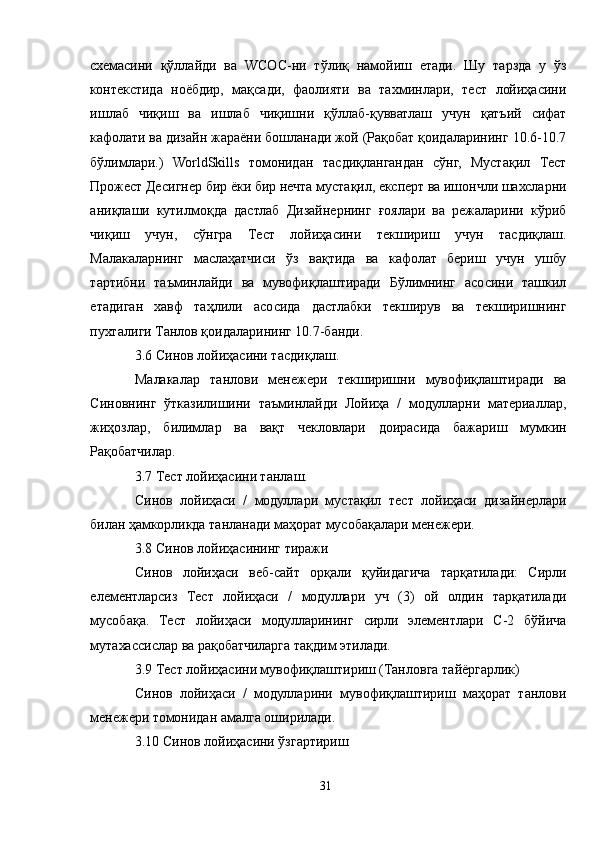 схемасини   қўллайди   ва   WСОС-ни   тўлиқ   намойиш   етади.   Шу   тарзда   у   ўз
контекстида   ноёбдир,   мақсади,   фаолияти   ва   тахминлари,   тест   лойиҳасини
ишлаб   чиқиш   ва   ишлаб   чиқишни   қўллаб-қувватлаш   учун   қатъий   сифат
кафолати ва дизайн жараёни бошланади жой (Рақобат қоидаларининг 10.6-10.7
бўлимлари.)   WorldSkills   томонидан   тасдиқлангандан   сўнг,   Мустақил   Тест
Прожеcт Десигнер бир ёки бир нечта мустақил, експерт ва ишончли шахсларни
аниқлаши   кутилмоқда   дастлаб   Дизайнернинг   ғоялари   ва   режаларини   кўриб
чиқиш   учун,   сўнгра   Тест   лойиҳасини   текшириш   учун   тасдиқлаш.
Малакаларнинг   маслаҳатчиси   ўз   вақтида   ва   кафолат   бериш   учун   ушбу
тартибни   таъминлайди   ва   мувофиқлаштиради   Бўлимнинг   асосини   ташкил
етадиган   хавф   таҳлили   асосида   дастлабки   текширув   ва   текширишнинг
пухталиги Танлов қоидаларининг 10.7-банди.
3.6 Синов лойиҳасини тасдиқлаш.
Малакалар   танлови   менежери   текширишни   мувофиқлаштиради   ва
Синовнинг   ўтказилишини   таъминлайди   Лойиҳа   /   модулларни   материаллар,
жиҳозлар,   билимлар   ва   вақт   чекловлари   доирасида   бажариш   мумкин
Рақобатчилар.
3.7 Тест лойиҳасини танлаш.
Синов   лойиҳаси   /   модуллари   мустақил   тест   лойиҳаси   дизайнерлари
билан ҳамкорликда танланади маҳорат мусобақалари менежери.
3.8 Синов лойиҳасининг тиражи
Синов   лойиҳаси   веб-сайт   орқали   қуйидагича   тарқатилади:   Сирли
елементларсиз   Тест   лойиҳаси   /   модуллари   уч   (3)   ой   олдин   тарқатилади
мусобақа.   Тест   лойиҳаси   модулларининг   сирли   элементлари   C-2   бўйича
мутахассислар ва рақобатчиларга тақдим этилади.
3.9 Тест лойиҳасини мувофиқлаштириш (Танловга тайёргарлик)
Синов   лойиҳаси   /   модулларини   мувофиқлаштириш   маҳорат   танлови
менежери томонидан амалга оширилади.
3.10 Синов лойиҳасини ўзгартириш
31 
