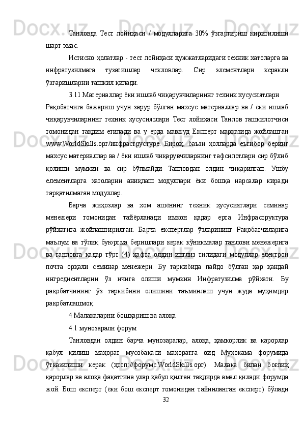 Танловда   Тест   лойиҳаси   /   модулларига   30%   ўзгартириш   киритилиши
шарт эмас.
Истисно ҳолатлар - тест лойиҳаси ҳужжатларидаги техник хатоларга ва
инфратузилмага   тузатишлар   чекловлар.   Сир   элементлари   керакли
ўзгаришларни ташкил қилади.
3.11 Материаллар ёки ишлаб чиқарувчиларнинг техник хусусиятлари
Рақобатчига   бажариш   учун   зарур   бўлган   махсус   материаллар   ва   /   ёки   ишлаб
чиқарувчиларнинг   техник   хусусиятлари   Тест   лойиҳаси   Танлов   ташкилотчиси
томонидан   тақдим   етилади   ва   у   ерда   мавжуд   Експерт   марказида   жойлашган
www.WorldSkills.орг/инфраструcтуре.   Бироқ,   баъзи   ҳолларда   еътибор   беринг
махсус материаллар ва / ёки ишлаб чиқарувчиларнинг тафсилотлари сир бўлиб
қолиши   мумкин   ва   сир   бўлмайди   Танловдан   олдин   чиқарилган.   Ушбу
елементларга   хатоларни   аниқлаш   модуллари   ёки   бошқа   нарсалар   киради
тарқатилмаган модуллар.
Барча   жиҳозлар   ва   хом   ашёнинг   техник   хусусиятлари   семинар
менежери   томонидан   тайёрланади   имкон   қадар   ерта   Инфраструктура
рўйхатига   жойлаштирилган.   Барча   експертлар   ўзларининг   Рақобатчиларига
маълум   ва   тўлиқ   буюртма   беришлари   керак   кўникмалар   танлови   менежерига
ва   танловга   қадар   тўрт   (4)   ҳафта   олдин   инглиз   тилидаги   модуллар   електрон
почта   орқали   семинар   менежери.   Бу   таркибида   пайдо   бўлган   ҳар   қандай
ингредиентларни   ўз   ичига   олиши   мумкин   Инфратузилма   рўйхати.   Бу
рақобатчининг   ўз   таркибини   олишини   таъминлаш   учун   жуда   муҳимдир
рақобатлашмоқ.
4 Малакаларни бошқариш ва алоқа
4.1 мунозарали форум
Танловдан   олдин   барча   мунозаралар,   алоқа,   ҳамкорлик   ва   қарорлар
қабул   қилиш   маҳорат   мусобақаси   маҳоратга   оид   Муҳокама   форумида
ўтказилиши   керак   (ҳттп://форумс.WorldSkills.орг).   Малака   билан   боғлиқ
қарорлар ва алоқа фақатгина улар қабул қилган тақдирда амал қилади форумда
жой.   Бош   експерт   (ёки   бош   експерт   томонидан   тайинланган   експерт)   бўлади
32 
