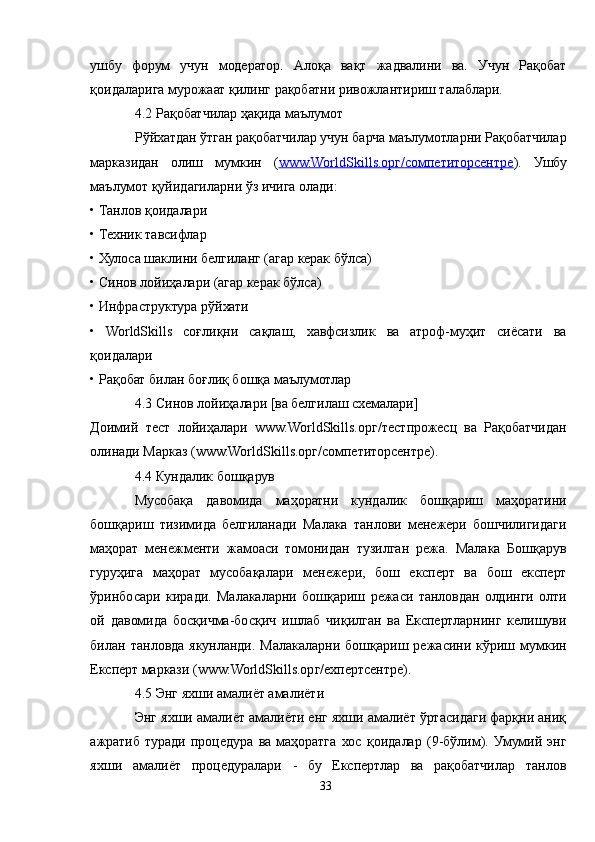 ушбу   форум   учун   модератор.   Aлоқа   вақт   жадвалини   ва.   Учун   Рақобат
қоидаларига мурожаат қилинг рақобатни ривожлантириш талаблари. 
4.2 Рақобатчилар ҳақида маълумот
Рўйхатдан ўтган рақобатчилар учун барча маълумотларни Рақобатчилар
марказидан   олиш   мумкин   ( www.WorldSkills.орг/cомпетиторcентре ).   Ушбу
маълумот қуйидагиларни ўз ичига олади:
• Танлов қоидалари
• Техник тавсифлар
• Хулоса шаклини белгиланг (агар керак бўлса)
• Синов лойиҳалари (агар керак бўлса)
• Инфраструктура рўйхати
•   WorldSkills   соғлиқни   сақлаш,   хавфсизлик   ва   атроф-муҳит   сиёсати   ва
қоидалари
• Рақобат билан боғлиқ бошқа маълумотлар
4.3 Синов лойиҳалари [ва белгилаш схемалари]
Доимий   тест   лойиҳалари   www.WorldSkills.орг/тестпрожеcц   ва   Рақобатчидан
олинади Марказ (www.WorldSkills.орг/cомпетиторcентре).
4.4 Кундалик бошқарув
Мусобақа   давомида   маҳоратни   кундалик   бошқариш   маҳоратини
бошқариш   тизимида   белгиланади   Малака   танлови   менежери   бошчилигидаги
маҳорат   менежменти   жамоаси   томонидан   тузилган   режа.   Малака   Бошқарув
гуруҳига   маҳорат   мусобақалари   менежери,   бош   експерт   ва   бош   експерт
ўринбосари   киради.   Малакаларни   бошқариш   режаси   танловдан   олдинги   олти
ой   давомида   босқичма-босқич   ишлаб   чиқилган   ва   Експертларнинг   келишуви
билан  танловда   якунланди.  Малакаларни  бошқариш  режасини  кўриш  мумкин
Експерт маркази (www.WorldSkills.орг/ехпертcентре).
4.5 Энг яхши амалиёт амалиёти
Энг яхши амалиёт амалиёти енг яхши амалиёт ўртасидаги фарқни аниқ
ажратиб   туради   процедура   ва   маҳоратга   хос   қоидалар   (9-бўлим).   Умумий   энг
яхши   амалиёт   процедуралари   -   бу   Експертлар   ва   рақобатчилар   танлов
33 