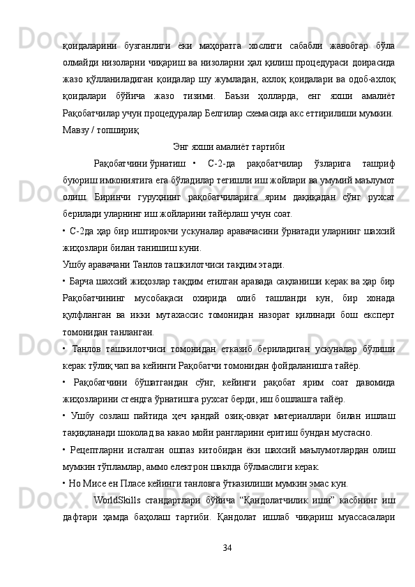 қоидаларини   бузганлиги   ёки   маҳоратга   хослиги   сабабли   жавобгар   бўла
олмайди низоларни чиқариш ва низоларни ҳал қилиш процедураси доирасида
жазо   қўлланиладиган   қоидалар   шу   жумладан,   ахлоқ   қоидалари   ва   одоб-ахлоқ
қоидалари   бўйича   жазо   тизими.   Баъзи   ҳолларда,   енг   яхши   амалиёт
Рақобатчилар учун процедуралар Белгилар схемасида акс еттирилиши мумкин.
Мавзу / топшириқ  
Энг яхши амалиёт тартиби
Рақобатчини ўрнатиш •   C-2-да   рақобатчилар   ўзларига   ташриф
буюриш имкониятига ега бўладилар тегишли иш жойлари ва умумий маълумот
олиш.   Биринчи   гуруҳнинг   рақобатчиларига   ярим   дақиқадан   сўнг   рухсат
берилади уларнинг иш жойларини тайёрлаш учун соат.
• C-2да ҳар бир иштирокчи ускуналар аравачасини ўрнатади уларнинг шахсий
жиҳозлари билан танишиш куни.
Ушбу аравачани Танлов ташкилотчиси тақдим этади.
• Барча шахсий жиҳозлар тақдим етилган аравада сақланиши керак ва ҳар бир
Рақобатчининг   мусобақаси   охирида   олиб   ташланди   кун,   бир   хонада
қулфланган   ва   икки   мутахассис   томонидан   назорат   қилинади   бош   експерт
томонидан танланган.
•   Танлов   ташкилотчиси   томонидан   етказиб   бериладиган   ускуналар   бўлиши
керак тўлиқ чап ва кейинги Рақобатчи томонидан фойдаланишга тайёр.
•   Рақобатчини   бўшатгандан   сўнг,   кейинги   рақобат   ярим   соат   давомида
жиҳозларини стендга ўрнатишга рухсат берди, иш бошлашга тайёр.
•   Ушбу   созлаш   пайтида   ҳеч   қандай   озиқ-овқат   материаллари   билан   ишлаш
тақиқланади шоколад ва какао мойи рангларини еритиш бундан мустасно.
•   Рецептларни   исталган   ошпаз   китобидан   ёки   шахсий   маълумотлардан   олиш
мумкин тўпламлар, аммо електрон шаклда бўлмаслиги керак.
• Но Мисе ен Плаcе кейинги танловга ўтказилиши мумкин эмас кун.
WorldSkills   стандартлари   бўйича   “Қандолатчилик   иши”   касбнинг   иш
дафтари   ҳамда   баҳолаш   тартиби.   Қандолат   ишлаб   чиқариш   муассасалари
34 