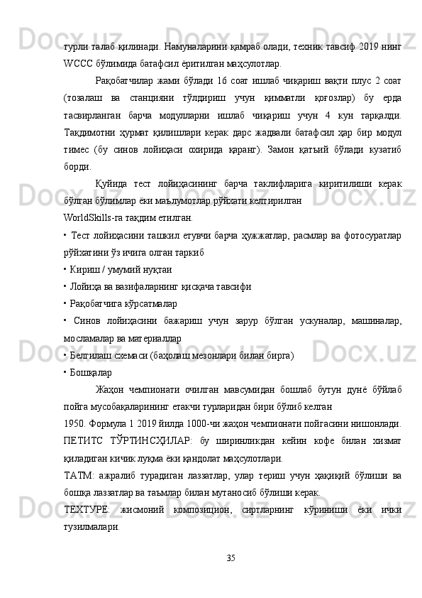 турли талаб қилинади. Намуналарини қамраб олади, техник тавсиф 2019 нинг
WССС бўлимида батафсил ёритилган маҳсулотлар.
Рақобатчилар   жами   бўлади   16   соат   ишлаб   чиқариш   вақти   плус   2   соат
(тозалаш   ва   станцияни   тўлдириш   учун   қимматли   қоғозлар)   бу   ерда
тасвирланган   барча   модулларни   ишлаб   чиқариш   учун   4   кун   тарқалди.
Тақдимотни   ҳурмат   қилишлари   керак   дарс   жадвали   батафсил   ҳар   бир   модул
тимес   (бу   синов   лойиҳаси   охирида   қаранг).   Замон   қатъий   бўлади   кузатиб
борди.
Қуйида   тест   лойиҳасининг   барча   таклифларига   киритилиши   керак
бўлган бўлимлар ёки маълумотлар рўйхати келтирилган
WorldSkills-га тақдим етилган.
•  Тест   лойиҳасини  ташкил  етувчи  барча   ҳужжатлар,   расмлар  ва   фотосуратлар
рўйхатини ўз ичига олган таркиб
• Кириш / умумий нуқтаи
• Лойиҳа ва вазифаларнинг қисқача тавсифи
• Рақобатчига кўрсатмалар
•   Синов   лойиҳасини   бажариш   учун   зарур   бўлган   ускуналар,   машиналар,
мосламалар ва материаллар
• Белгилаш схемаси (баҳолаш мезонлари билан бирга)
• Бошқалар
Жаҳон   чемпионати   очилган   мавсумидан   бошлаб   бутун   дунё   бўйлаб
пойга мусобақаларининг етакчи турларидан бири бўлиб келган
1950. Формула 1 2019 йилда 1000-чи жаҳон чемпионати пойгасини нишонлади.
ПЕТИТС   ТЎРТИНCҲИЛAР:   бу   ширинликдан   кейин   кофе   билан   хизмат
қиладиган кичик луқма ёки қандолат маҳсулотлари.
ТAТМ:   ажралиб   турадиган   лаззатлар,   улар   териш   учун   ҳақиқий   бўлиши   ва
бошқа лаззатлар ва таъмлар билан мутаносиб бўлиши керак.
ТЕХТУРЕ:   жисмоний   композицион,   сиртларнинг   кўриниши   ёки   ички
тузилмалари.
35 