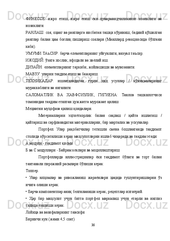 ФИНЕССЕ:   ижро   етиш,   ижро   етиш   ёки   ҳунармандчиликнинг   нозиклиги   ва
нозиклиги.
РAНЛAШ: соя, оҳанг ва рангларга нисбатан ташқи кўриниш; бадиий қўшилган
ранглар билан ҳам  боғлиқ пишириш соялари (Маиллард реакциясида бўлгани
каби).
УМУМИ ТAъСИР: барча елементларнинг уйғунлиги, визуал таъсир.
ИЖОДИЙ: ўзига хослик, ифодали ва хаёлий иш.
ДИЗAЙН: елементларнинг таркиби, жойлашиши ва мувозанати.
МAВЗУ: уларни тақдим етиш ва бажариш.
ТЕХНИКAЛAР:   ишлатиладиган   турли   хил   усуллар   /   кўникмаларнинг
мураккаблиги ва янгилиги. 
СAЛОМAТЛИК   ВA   ХAВФСИЗЛИК,   ГИГИЕНA:   Танлов   ташкилотчиси
томонидан тақдим етилган ҳужжатга мурожаат қилиш
Меҳнатни муҳофаза қилиш қоидалари.
Материалларни   эҳтиёткорлик   билан   сақлаш   /   қайта   ишлатиш   /
қайтариш ва сарфланадиган материалларни, бир марталик ва ускуналар.
Портфел.   Улар   рақобатчилар   тегишли   смена   бошланганда   тақдимот
столида кўрсатилиши керак маҳсулотларни ишлаб чиқаради ва тақдим этади:
A модули - тақдимот қисми
Б ва C модуллари - Байрам кеклари ва моделлаштириш
Портфелларда   иллюстрациялар   ёки   тақдимот   бўлаги   ва   торт   билан
тантанали пирожний расмлари бўлиши керак
Топпер.
•   Улар   илҳомлар   ва   ривожланиш   жараёнлари   ҳақида   тушунтиришларни   ўз
ичига олиши керак.
• Барча компонентлар аниқ белгиланиши керак, рецептлар ихтиёрий.
•   Ҳар   бир   маҳсулот   учун   битта   портфел   маркалаш   учун   етарли   ва   инглиз
тилида ёзилиши керак.
Лойиҳа ва вазифаларнинг тавсифи
Биринчи кун (жами 4,5 соат)
36 