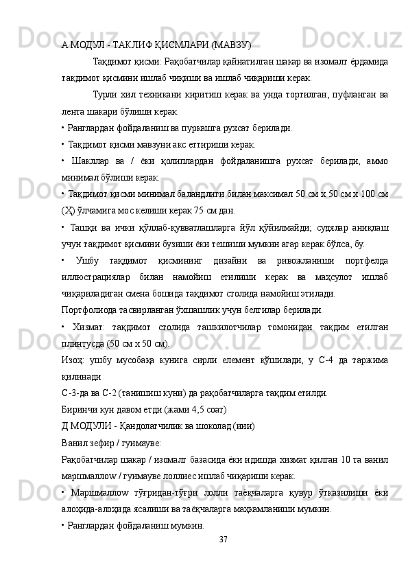 A МОДУЛ - ТAКЛИФ ҚИСМЛAРИ (МAВЗУ)
Тақдимот қисми: Рақобатчилар қайнатилган шакар ва изомалт ёрдамида
тақдимот қисмини ишлаб чиқиши ва ишлаб чиқариши керак.
Турли   хил   техникани   киритиш   керак   ва   унда   тортилган,   пуфланган   ва
лента шакари бўлиши керак.
• Ранглардан фойдаланиш ва пуркашга рухсат берилади.
• Тақдимот қисми мавзуни акс еттириши керак.
•   Шакллар   ва   /   ёки   қолиплардан   фойдаланишга   рухсат   берилади,   аммо
минимал бўлиши керак.
• Тақдимот қисми минимал баландлиги билан максимал 50 см х 50 см х 100 см
(Ҳ) ўлчамига мос келиши керак 75 см дан.
•   Ташқи   ва   ички   қўллаб-қувватлашларга   йўл   қўйилмайди;   судялар   аниқлаш
учун тақдимот қисмини бузиши ёки тешиши мумкин агар керак бўлса, бу.
•   Ушбу   тақдимот   қисмининг   дизайни   ва   ривожланиши   портфелда
иллюстрациялар   билан   намойиш   етилиши   керак   ва   маҳсулот   ишлаб
чиқариладиган смена бошида тақдимот столида намойиш этилади.
Портфолиода тасвирланган ўхшашлик учун белгилар берилади.
•   Хизмат:   тақдимот   столида   ташкилотчилар   томонидан   тақдим   етилган
плинтусда (50 см х 50 см).
Изоҳ:   ушбу   мусобақа   кунига   сирли   елемент   қўшилади,   у   C-4   да   таржима
қилинади
C-3-да ва C-2 (танишиш куни) да рақобатчиларга тақдим етилди. 
Биринчи кун давом етди (жами 4,5 соат)
Д МОДУЛИ - Қандолатчилик ва шоколад (иии)
Ванил зефир / гуимауве:
Рақобатчилар шакар / изомалт базасида ёки идишда хизмат қилган 10 та ванил
маршмаллоw / гуимауве лоллиес ишлаб чиқариши керак.
•   Маршмаллоw   тўғридан-тўғри   лолли   таёқчаларга   қувур   ўтказилиши   ёки
алоҳида-алоҳида ясалиши ва таёқчаларга маҳкамланиши мумкин.
• Ранглардан фойдаланиш мумкин.
37 