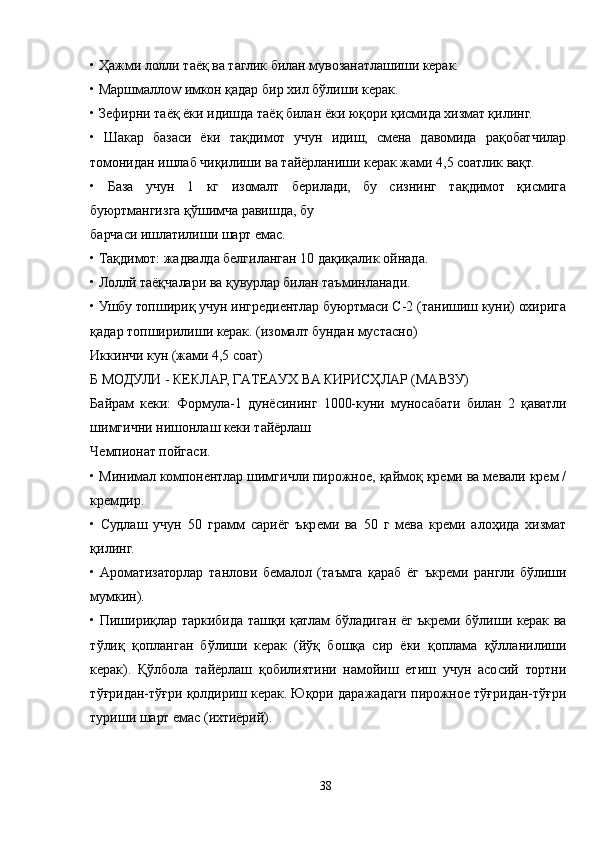 • Ҳажми лолли таёқ ва таглик билан мувозанатлашиши керак.
• Маршмаллоw имкон қадар бир хил бўлиши керак.
• Зефирни таёқ ёки идишда таёқ билан ёки юқори қисмида хизмат қилинг.
•   Шакар   базаси   ёки   тақдимот   учун   идиш,   смена   давомида   рақобатчилар
томонидан ишлаб чиқилиши ва тайёрланиши керак жами 4,5 соатлик вақт.
•   База   учун   1   кг   изомалт   берилади,   бу   сизнинг   тақдимот   қисмига
буюртмангизга қўшимча равишда, бу
барчаси ишлатилиши шарт емас.
• Тақдимот: жадвалда белгиланган 10 дақиқалик ойнада.
• Лоллй таёқчалари ва қувурлар билан таъминланади.
• Ушбу топшириқ учун ингредиентлар буюртмаси C-2 (танишиш куни) охирига
қадар топширилиши керак. (изомалт бундан мустасно)
Иккинчи кун (жами 4,5 соат)
Б МОДУЛИ - КЕКЛAР, ГAТЕAУХ ВA КИРИСҲЛAР (МAВЗУ)
Байрам   кеки:   Формула-1   дунёсининг   1000-куни   муносабати   билан   2   қаватли
шимгични нишонлаш кеки тайёрлаш
Чемпионат пойгаси.
• Минимал компонентлар шимгичли пирожное, қаймоқ креми ва мевали крем /
кремдир.
•   Судлаш   учун   50   грамм   сариёг   ъкреми   ва   50   г   мева   креми   алоҳида   хизмат
қилинг.
•  Aроматизаторлар   танлови   бемалол   (таъмга   қараб   ёг   ъкреми   рангли   бўлиши
мумкин).
• Пишириқлар таркибида ташқи қатлам бўладиган ёг ъкреми бўлиши керак ва
тўлиқ   қопланган   бўлиши   керак   (йўқ   бошқа   сир   ёки   қоплама   қўлланилиши
керак).   Қўлбола   тайёрлаш   қобилиятини   намойиш   етиш   учун   асосий   тортни
тўғридан-тўғри қолдириш керак. Юқори даражадаги пирожное тўғридан-тўғри
туриши шарт емас (ихтиёрий).
38 