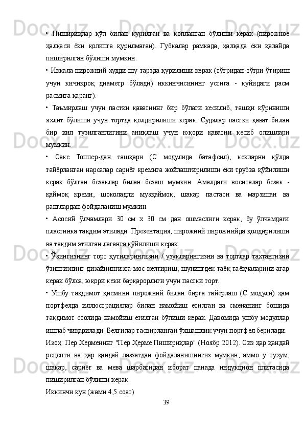 •   Пишириқлар   қўл   билан   қурилган   ва   қопланган   бўлиши   керак   (пирожное
ҳалқаси   ёки   қолипга   қурилмаган).   Губкалар   рамкада,   ҳалқада   ёки   қалайда
пиширилган бўлиши мумкин.
• Иккала пирожний худди шу тарзда қурилиши керак (тўғридан-тўғри ўтириш
учун   кичикроқ   диаметр   бўлади)   иккинчисининг   устига   -   қуйидаги   расм
расмига қаранг).
•   Таъмирлаш   учун   пастки   қаватнинг   бир   бўлаги   кесилиб,   ташқи   кўриниши
яхлит   бўлиши   учун   тортда   қолдирилиши   керак.   Судялар   пастки   қават   билан
бир   хил   тузилганлигини   аниқлаш   учун   юқори   қаватни   кесиб   олишлари
мумкин.
•   Cаке   Топпер-дан   ташқари   (C   модулида   батафсил),   кекларни   қўлда
тайёрланган нарсалар сариёғ кремига жойлаштирилиши ёки трубка қўйилиши
керак   бўлган   безаклар   билан   безаш   мумкин.   Aмалдаги   воситалар   безак   -
қаймоқ   креми,   шоколадли   музқаймоқ,   шакар   пастаси   ва   марзипан   ва
ранглардан фойдаланиш мумкин.
•   Aсосий   ўлчамлари   30   см   х   30   см   дан   ошмаслиги   керак,   бу   ўлчамдаги
пластинка тақдим этилади. Презентация, пирожний пирожнийда қолдирилиши
ва тақдим этилган лаганга қўйилиши керак.
•   Ўзингизнинг   торт   қутиларингизни   /   узукларингизни   ва   тортлар   тахтангизни
ўзингизнинг дизайнингизга мос келтириш, шунингдек таёқ таёқчаларини агар
керак бўлса, юқори кеки барқарорлиги учун пастки торт.
•   Ушбу   тақдимот   қисмини   пирожний   билан   бирга   тайёрлаш   (C   модули)   ҳам
портфелда   иллюстрациялар   билан   намойиш   етилган   ва   сменанинг   бошида
тақдимот   столида   намойиш   етилган   бўлиши   керак.   Давомида   ушбу   модуллар
ишлаб чиқарилади. Белгилар тасвирланган ўхшашлик учун портфел берилади.
Изоҳ: Пер Херменинг "Пер Ҳерме Пишириқлар" (Ноябр 2012). Сиз ҳар қандай
рецепти   ва   ҳар   қандай   лаззатдан   фойдаланишингиз   мумкин,   аммо   у   тухум,
шакар,   сариёғ   ва   мева   шарбатидан   иборат   панада   индукцион   плитасида
пиширилган бўлиши керак.
Иккинчи кун (жами 4,5 соат)
39 