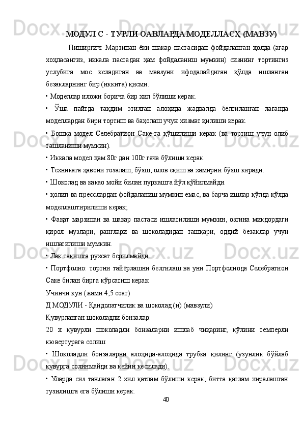 МОДУЛ С - ТУРЛИ ОAВЛAРДA МОДЕЛЛAСҲ (МAВЗУ)
Пиширгич:   Марзипан   ёки   шакар   пастасидан   фойдаланган   ҳолда   (агар
хоҳласангиз,   иккала   пастадан   ҳам   фойдаланиш   мумкин)   сизнинг   тортингиз
услубига   мос   келадиган   ва   мавзуни   ифодалайдиган   қўлда   ишланган
безакларнинг бир (иккита) қисми.
• Моделлар иложи борича бир хил бўлиши керак.
•   Ўша   пайтда   тақдим   этилган   алоҳида   жадвалда   белгиланган   лаганда
моделлардан бири тортиш ва баҳолаш учун хизмат қилиши керак.
•   Бошқа   модел   Cелебратион   Cаке-га   қўшилиши   керак   (ва   тортиш   учун   олиб
ташланиши мумкин).
• Иккала модел ҳам 80г дан 100г гача бўлиши керак.
• Техникага ҳавони тозалаш, бўяш, олов ёқиш ва хамирни бўяш киради.
• Шоколад ва какао мойи билан пуркашга йўл қўйилмайди.
• қолип ва пресслардан фойдаланиш мумкин емас, ва барча ишлар қўлда қўлда
моделлаштирилиши керак; 
•   Фақат   марзипан   ва   шакар   пастаси   ишлатилиши   мумкин,   озгина   миқдордаги
қирол   музлари,   ранглари   ва   шоколадидан   ташқари,   оддий   безаклар   учун
ишлатилиши мумкин.
• Лак тақишга рухсат берилмайди.
• Портфолио: тортни тайёрлашни белгилаш ва уни Портфолиода Cелебратион
Cаке билан бирга кўрсатиш керак
Учинчи кун (жами 4,5 соат)
Д МОДУЛИ - Қандолатчилик ва шоколад (и) (мавзули)
Қувурланган шоколадли бонзалар:
20   х   қувурли   шоколадли   бонзаларни   ишлаб   чиқаринг,   қўлини   темперли
кювертурага солиш
•   Шоколадли   бонзаларни   алоҳида-алоҳида   трубка   қилинг   (узунлик   бўйлаб
қувурга солинмайди ва кейин кесилади).
•   Уларда   сиз   танлаган   2   хил   қатлам   бўлиши   керак;   битта   қатлам   хиралашган
тузилишга ега бўлиши керак.
40 