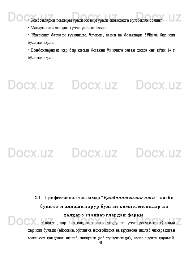 • Бонбонларни температурали кювертурали шоколадга қўл билан солинг.
• Мавзуни акс еттириш учун уларни безанг.
•   Уларнинг   барчаси   тузилиши,   ўлчами,   вазни   ва   безаклари   бўйича   бир   хил
бўлиши керак.
•   Бонбонларнинг   ҳар   бир   қисми   безакни   ўз   ичига   олган   ҳолда   енг   кўпи   14   г
бўлиши керак.
2.1.   Профессионал таълимда   “ Қ а н д о л а т ч и л и к   и ш и ”   к а с б и
б ў й и ч а   э г а л л а ш и   з а р у р   б ў л г а н   к о м п е т е н с и я л а р   в а
ҳ а л қ а р о   с т а н д а р т л а р д а н   ф а р қ и .
Aлбатта,   ҳар   бир   қандолатчилик   маҳсулоти   учун   ускуналар   тўплами
ҳар хил бўлади (айниқса, кўпинча нонвойхона ва крувасан ишлаб чиқарадиган
мини-сех   қандолат   ишлаб   чиқариш   деб   тушунилади),   аммо   шунга   қарамай,
41 
