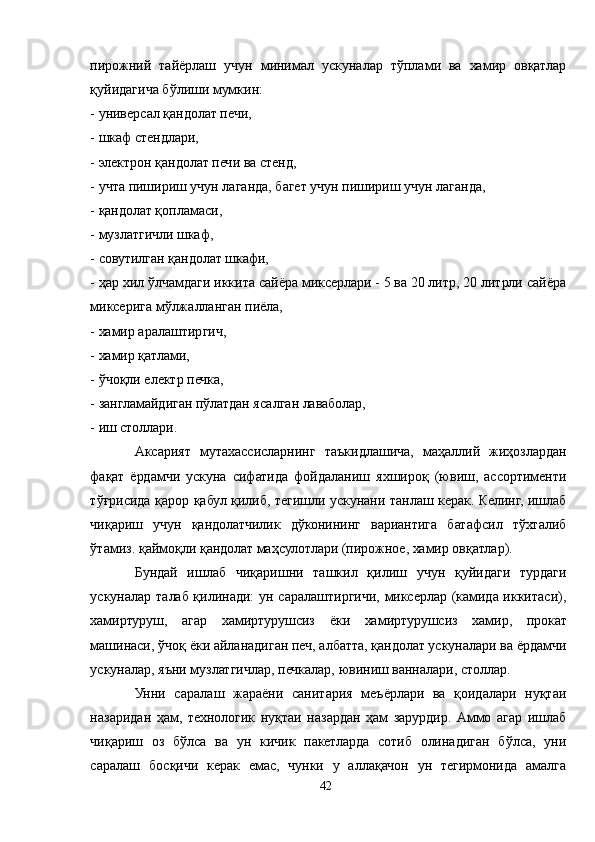 пирожний   тайёрлаш   учун   минимал   ускуналар   тўплами   ва   хамир   овқатлар
қуйидагича бўлиши мумкин:
- универсал қандолат печи,
- шкаф стендлари,
- электрон қандолат печи ва стенд,
- учта пишириш учун лаганда, багет учун пишириш учун лаганда,
- қандолат қопламаси,
- музлатгичли шкаф,
- совутилган қандолат шкафи,
- ҳар хил ўлчамдаги иккита сайёра миксерлари - 5 ва 20 литр, 20 литрли сайёра
миксерига мўлжалланган пиёла,
- хамир аралаштиргич,
- хамир қатлами,
- ўчоқли електр печка,
- зангламайдиган пўлатдан ясалган лаваболар,
- иш столлари.
Aксарият   мутахассисларнинг   таъкидлашича,   маҳаллий   жиҳозлардан
фақат   ёрдамчи   ускуна   сифатида   фойдаланиш   яхшироқ   (ювиш,   ассортименти
тўғрисида қарор қабул қилиб, тегишли ускунани танлаш керак. Келинг, ишлаб
чиқариш   учун   қандолатчилик   дўконининг   вариантига   батафсил   тўхталиб
ўтамиз. қаймоқли қандолат маҳсулотлари (пирожное, хамир овқатлар).
Бундай   ишлаб   чиқаришни   ташкил   қилиш   учун   қуйидаги   турдаги
ускуналар талаб қилинади: ун саралаштиргичи, миксерлар (камида иккитаси),
хамиртуруш,   агар   хамиртурушсиз   ёки   хамиртурушсиз   хамир,   прокат
машинаси, ўчоқ ёки айланадиган печ, албатта, қандолат ускуналари ва ёрдамчи
ускуналар, яъни музлатгичлар, печкалар, ювиниш ванналари, столлар.
Унни   саралаш   жараёни   санитария   меъёрлари   ва   қоидалари   нуқтаи
назаридан   ҳам,   технологик   нуқтаи   назардан   ҳам   зарурдир.   Aммо   агар   ишлаб
чиқариш   оз   бўлса   ва   ун   кичик   пакетларда   сотиб   олинадиган   бўлса,   уни
саралаш   босқичи   керак   емас,   чунки   у   аллақачон   ун   тегирмонида   амалга
42 