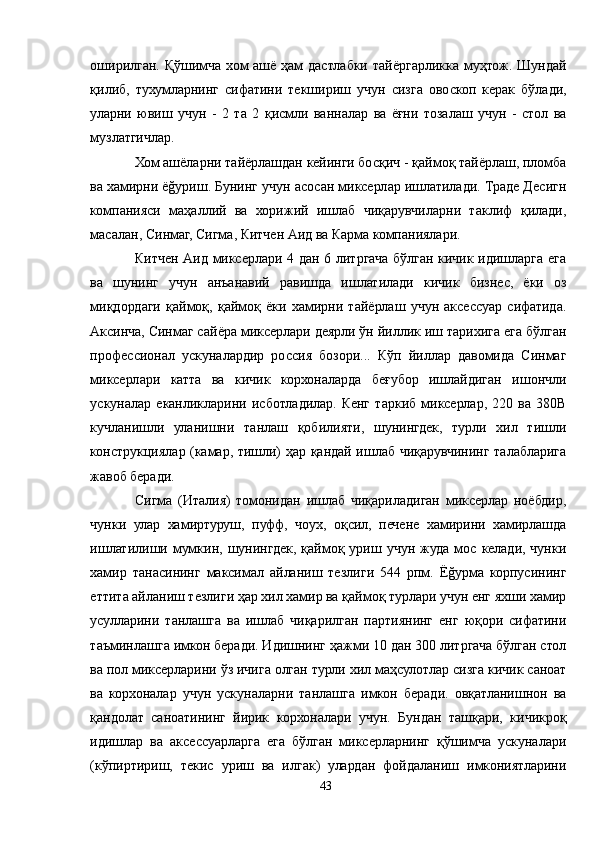 оширилган. Қўшимча хом ашё ҳам дастлабки тайёргарликка муҳтож. Шундай
қилиб,   тухумларнинг   сифатини   текшириш   учун   сизга   овоскоп   керак   бўлади,
уларни   ювиш   учун   -   2   та   2   қисмли   ванналар   ва   ёғни   тозалаш   учун   -   стол   ва
музлатгичлар.
Хом ашёларни тайёрлашдан кейинги босқич - қаймоқ тайёрлаш, пломба
ва хамирни ёğуриш. Бунинг учун асосан миксерлар ишлатилади. Траде Десигн
компанияси   маҳаллий   ва   хорижий   ишлаб   чиқарувчиларни   таклиф   қилади,
масалан, Синмаг, Сигма, Китчен Aид ва Карма компаниялари.
Китчен Aид миксерлари 4 дан 6 литргача бўлган кичик идишларга ега
ва   шунинг   учун   анъанавий   равишда   ишлатилади   кичик   бизнес,   ёки   оз
миқдордаги   қаймоқ,   қаймоқ   ёки   хамирни   тайёрлаш   учун   аксессуар   сифатида.
Aксинча, Синмаг сайёра миксерлари деярли ўн йиллик иш тарихига ега бўлган
профессионал   ускуналардир   россия   бозори...   Кўп   йиллар   давомида   Синмаг
миксерлари   катта   ва   кичик   корхоналарда   беғубор   ишлайдиган   ишончли
ускуналар   еканликларини   исботладилар.   Кенг   таркиб   миксерлар,   220   ва   380В
кучланишли   уланишни   танлаш   қобилияти,   шунингдек,   турли   хил   тишли
конструкциялар (камар, тишли) ҳар қандай ишлаб чиқарувчининг талабларига
жавоб беради.
Сигма   (Италия)   томонидан   ишлаб   чиқариладиган   миксерлар   ноёбдир,
чунки   улар   хамиртуруш,   пуфф,   чоух,   оқсил,   печене   хамирини   хамирлашда
ишлатилиши  мумкин,  шунингдек,  қаймоқ  уриш  учун  жуда  мос  келади,  чунки
хамир   танасининг   максимал   айланиш   тезлиги   544   рпм.   Ёğурма   корпусининг
еттита айланиш тезлиги ҳар хил хамир ва қаймоқ турлари учун енг яхши хамир
усулларини   танлашга   ва   ишлаб   чиқарилган   партиянинг   енг   юқори   сифатини
таъминлашга имкон беради. Идишнинг ҳажми 10 дан 300 литргача бўлган стол
ва пол миксерларини ўз ичига олган турли хил маҳсулотлар сизга кичик саноат
ва   корхоналар   учун   ускуналарни   танлашга   имкон   беради.   овқатланишнон   ва
қандолат   саноатининг   йирик   корхоналари   учун.   Бундан   ташқари,   кичикроқ
идишлар   ва   аксессуарларга   ега   бўлган   миксерларнинг   қўшимча   ускуналари
(кўпиртириш,   текис   уриш   ва   илгак)   улардан   фойдаланиш   имкониятларини
43 