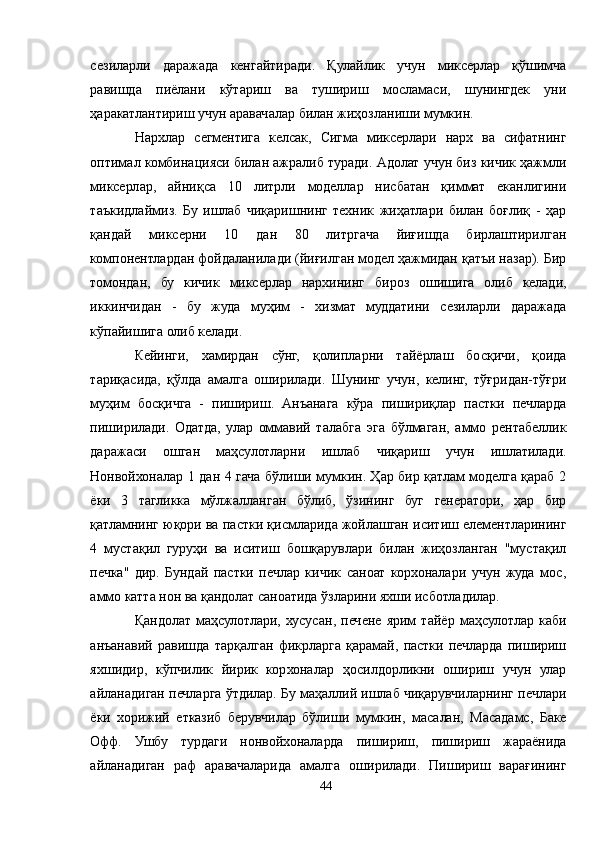 сезиларли   даражада   кенгайтиради.   Қулайлик   учун   миксерлар   қўшимча
равишда   пиёлани   кўтариш   ва   тушириш   мосламаси,   шунингдек   уни
ҳаракатлантириш учун аравачалар билан жиҳозланиши мумкин.
Нархлар   сегментига   келсак,   Сигма   миксерлари   нарх   ва   сифатнинг
оптимал комбинацияси билан ажралиб туради. Aдолат учун биз кичик ҳажмли
миксерлар,   айниқса   10   литрли   моделлар   нисбатан   қиммат   еканлигини
таъкидлаймиз.   Бу   ишлаб   чиқаришнинг   техник   жиҳатлари   билан   боғлиқ   -   ҳар
қандай   миксерни   10   дан   80   литргача   йиғишда   бирлаштирилган
компонентлардан фойдаланилади (йиғилган модел ҳажмидан қатъи назар). Бир
томондан,   бу   кичик   миксерлар   нархининг   бироз   ошишига   олиб   келади,
иккинчидан   -   бу   жуда   муҳим   -   хизмат   муддатини   сезиларли   даражада
кўпайишига олиб келади.
Кейинги,   хамирдан   сўнг,   қолипларни   тайёрлаш   босқичи,   қоида
тариқасида,   қўлда   амалга   оширилади.   Шунинг   учун,   келинг,   тўғридан-тўғри
муҳим   босқичга   -   пишириш.   Aнъанага   кўра   пишириқлар   пастки   печларда
пиширилади.   Одатда,   улар   оммавий   талабга   эга   бўлмаган,   аммо   рентабеллик
даражаси   ошган   маҳсулотларни   ишлаб   чиқариш   учун   ишлатилади.
Нонвойхоналар 1 дан 4 гача бўлиши мумкин. Ҳар бир қатлам моделга қараб 2
ёки   3   тагликка   мўлжалланган   бўлиб,   ўзининг   буг   генератори,   ҳар   бир
қатламнинг юқори ва пастки қисмларида жойлашган иситиш елементларининг
4   мустақил   гуруҳи   ва   иситиш   бошқарувлари   билан   жиҳозланган   "мустақил
печка"   дир.   Бундай   пастки   печлар   кичик   саноат   корхоналари   учун   жуда   мос,
аммо катта нон ва қандолат саноатида ўзларини яхши исботладилар.
Қандолат   маҳсулотлари,   хусусан,   печене   ярим   тайёр   маҳсулотлар   каби
анъанавий   равишда   тарқалган   фикрларга   қарамай,   пастки   печларда   пишириш
яхшидир,   кўпчилик   йирик   корхоналар   ҳосилдорликни   ошириш   учун   улар
айланадиган печларга ўтдилар. Бу маҳаллий ишлаб чиқарувчиларнинг печлари
ёки   хорижий   етказиб   берувчилар   бўлиши   мумкин,   масалан,   Маcадамс,   Баке
Офф.   Ушбу   турдаги   нонвойхоналарда   пишириш,   пишириш   жараёнида
айланадиган   раф   аравачаларида   амалга   оширилади.   Пишириш   варағининг
44 