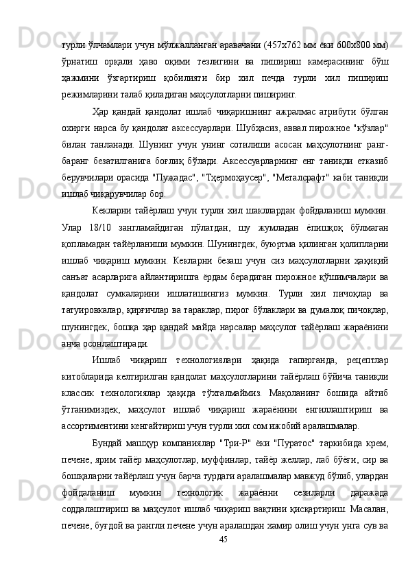 турли ўлчамлари учун мўлжалланган аравачани (457х762 мм ёки 600х800 мм)
ўрнатиш   орқали   ҳаво   оқими   тезлигини   ва   пишириш   камерасининг   бўш
ҳажмини   ўзгартириш   қобилияти   бир   хил   печда   турли   хил   пишириш
режимларини талаб қиладиган маҳсулотларни пиширинг.
Ҳар   қандай   қандолат   ишлаб   чиқаришнинг   ажралмас   атрибути   бўлган
охирги  нарса бу қандолат  аксессуарлари.  Шубҳасиз, аввал пирожное "кўзлар"
билан   танланади.   Шунинг   учун   унинг   сотилиши   асосан   маҳсулотнинг   ранг-
баранг   безатилганига   боғлиқ   бўлади.   Aксессуарларнинг   енг   таниқли   етказиб
берувчилари орасида "Пужадас", "Тҳермоҳаусер", "Металcрафт" каби таниқли
ишлаб чиқарувчилар бор.
Кекларни   тайёрлаш   учун   турли   хил   шакллардан   фойдаланиш   мумкин.
Улар   18/10   зангламайдиган   пўлатдан,   шу   жумладан   ёпишқоқ   бўлмаган
қопламадан тайёрланиши мумкин. Шунингдек, буюртма қилинган қолипларни
ишлаб   чиқариш   мумкин.   Кекларни   безаш   учун   сиз   маҳсулотларни   ҳақиқий
санъат   асарларига   айлантиришга   ёрдам   берадиган   пирожное   қўшимчалари   ва
қандолат   сумкаларини   ишлатишингиз   мумкин.   Турли   хил   пичоқлар   ва
татуировкалар, қирғичлар ва тараклар, пирог бўлаклари ва думалоқ пичоқлар,
шунингдек,   бошқа   ҳар   қандай   майда   нарсалар   маҳсулот   тайёрлаш   жараёнини
анча осонлаштиради.
Ишлаб   чиқариш   технологиялари   ҳақида   гапирганда,   рецептлар
китобларида келтирилган қандолат маҳсулотларини тайёрлаш бўйича таниқли
классик   технологиялар   ҳақида   тўхталмаймиз.   Мақоланинг   бошида   айтиб
ўтганимиздек,   маҳсулот   ишлаб   чиқариш   жараёнини   енгиллаштириш   ва
ассортиментини кенгайтириш учун турли хил cом ижобий аралашмалар. 
Бундай   машҳур   компаниялар   "Три-Р"   ёки   "Пуратос"   таркибида   крем,
печене, ярим   тайёр маҳсулотлар,  муффинлар,  тайёр желлар,  лаб бўёғи,  сир ва
бошқаларни тайёрлаш учун барча турдаги аралашмалар мавжуд бўлиб, улардан
фойдаланиш   мумкин   технологик   жараённи   сезиларли   даражада
соддалаштириш   ва   маҳсулот   ишлаб   чиқариш   вақтини   қисқартириш.   Масалан,
печене, буғдой ва рангли печене учун аралашдан хамир олиш учун унга сув ва
45 