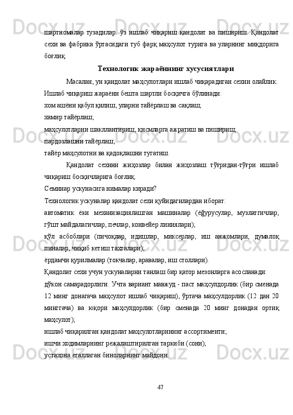 шартномалар   тузадилар.   ўз   ишлаб   чиқариш   қандолат   ва   пишириш.   Қандолат
сехи ва фабрика ўртасидаги туб фарқ маҳсулот турига ва уларнинг миқдорига
боғлиқ.
Технологик жараённинг хусусиятлари
Масалан, ун қандолат маҳсулотлари ишлаб чиқарадиган сехни олайлик.
Ишлаб чиқариш жараёни бешта шартли босқичга бўлинади:
хом ашёни қабул қилиш, уларни тайёрлаш ва сақлаш;
хамир тайёрлаш;
маҳсулотларни шакллантириш, қисмларга ажратиш ва пишириш;
пардозлашни тайёрлаш;
тайёр маҳсулотни ва қадоқлашни тугатиш.
Қандолат   сехини   жиҳозлар   билан   жиҳозлаш   тўғридан-тўғри   ишлаб
чиқариш босқичларига боғлиқ.
Семинар ускунасига нималар киради?
Технологик ускуналар қандолат сехи қуйидагилардан иборат:
автоматик   ёки   механизациялашган   машиналар   (ёğуруcулар,   музлатгичлар,
гўшт майдалагичлар, печлар, конвейер линиялари);
қўл   асбоблари   (пичоқлар,   идишлар,   миксерлар,   иш   анжомлари,   думалоқ
пиналар, чиқиб кетиш тахталари);
ёрдамчи қурилмалар (токчалар, аравалар, иш столлари).
Қандолат сехи учун ускуналарни танлаш бир қатор мезонларга асосланади:
дўкон самарадорлиги. Учта вариант мавжуд - паст маҳсулдорлик (бир сменада
12  минг   донагача   маҳсулот   ишлаб   чиқариш),  ўртача   маҳсулдорлик  (12   дан  20
минггача)   ва   юқори   маҳсулдорлик   (бир   сменада   20   минг   донадан   ортиқ
маҳсулот);
ишлаб чиқарилган қандолат маҳсулотларининг ассортименти;
ишчи ходимларнинг режалаштирилган таркиби (сони);
устахона егаллаган биноларнинг майдони.
47 