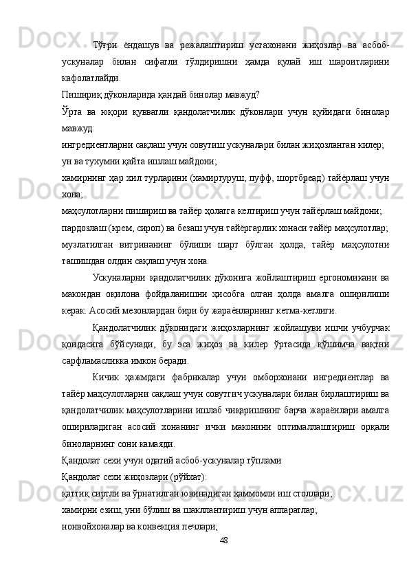 Тўғри   ёндашув   ва   режалаштириш   устахонани   жиҳозлар   ва   асбоб-
ускуналар   билан   сифатли   тўлдиришни   ҳамда   қулай   иш   шароитларини
кафолатлайди.
Пишириқ дўконларида қандай бинолар мавжуд?
Ўрта   ва   юқори   қувватли   қандолатчилик   дўконлари   учун   қуйидаги   бинолар
мавжуд:
ингредиентларни сақлаш учун совутиш ускуналари билан жиҳозланган килер;
ун ва тухумни қайта ишлаш майдони;
хамирнинг ҳар хил турларини (хамиртуруш, пуфф, шортбреад) тайёрлаш учун
хона;
маҳсулотларни пишириш ва тайёр ҳолатга келтириш учун тайёрлаш майдони;
пардозлаш (крем, сироп) ва безаш учун тайёргарлик хонаси тайёр маҳсулотлар;
музлатилган   витринанинг   бўлиши   шарт   бўлган   ҳолда,   тайёр   маҳсулотни
ташишдан олдин сақлаш учун хона.
Ускуналарни   қандолатчилик   дўконига   жойлаштириш   ергономикани   ва
макондан   оқилона   фойдаланишни   ҳисобга   олган   ҳолда   амалга   оширилиши
керак. Aсосий мезонлардан бири бу жараёнларнинг кетма-кетлиги.
Қандолатчилик   дўконидаги   жиҳозларнинг   жойлашуви   ишчи   учбурчак
қоидасига   бўйсунади,   бу   эса   жиҳоз   ва   килер   ўртасида   қўшимча   вақтни
сарфламасликка имкон беради.
Кичик   ҳажмдаги   фабрикалар   учун   омборхонани   ингредиентлар   ва
тайёр маҳсулотларни сақлаш учун совутгич ускуналари билан бирлаштириш ва
қандолатчилик маҳсулотларини ишлаб чиқаришнинг барча жараёнлари амалга
ошириладиган   асосий   хонанинг   ички   маконини   оптималлаштириш   орқали
биноларнинг сони камаяди.
Қандолат сехи учун одатий асбоб-ускуналар тўплами
Қандолат сехи жиҳозлари (рўйхат):
қаттиқ сиртли ва ўрнатилган ювинадиган ҳаммомли иш столлари;
хамирни езиш, уни бўлиш ва шакллантириш учун аппаратлар;
нонвойхоналар ва конвекция печлари;
48 