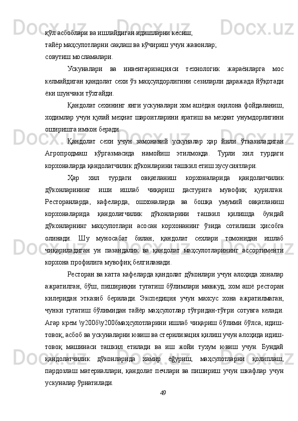 қўл асбоблари ва ишлайдиган идишларни кесиш;
тайёр маҳсулотларни сақлаш ва кўчириш учун жавонлар;
совутиш мосламалари.
Ускуналари   ва   инвентаризацияси   технологик   жараёнларга   мос
келмайдиган қандолат сехи ўз маҳсулдорлигини сезиларли даражада йўқотади
ёки шунчаки тўхтайди.
Қандолат сехининг янги ускуналари хом ашёдан оқилона фойдаланиш,
ходимлар учун қулай меҳнат шароитларини яратиш ва меҳнат унумдорлигини
оширишга имкон беради.
Қандолат   сехи   учун   замонавий   ускуналар   ҳар   йили   ўтказиладиган
Aгропродмаш   кўргазмасида   намойиш   этилмоқда.   Турли   хил   турдаги
корхоналарда қандолатчилик дўконларини ташкил етиш хусусиятлари.
Ҳар   хил   турдаги   овқатланиш   корхоналарида   қандолатчилик
дўконларининг   иши   ишлаб   чиқариш   дастурига   мувофиқ   қурилган.
Ресторанларда,   кафеларда,   ошхоналарда   ва   бошқа   умумий   овқатланиш
корхоналарида   қандолатчилик   дўконларини   ташкил   қилишда   бундай
дўконларнинг   маҳсулотлари   асосан   корхонанинг   ўзида   сотилиши   ҳисобга
олинади.   Шу   муносабат   билан,   қандолат   сехлари   томонидан   ишлаб
чиқариладиган   ун   пазандалик   ва   қандолат   маҳсулотларининг   ассортименти
корхона профилига мувофиқ белгиланади.
Ресторан ва катта кафеларда қандолат дўконлари учун алоҳида хоналар
ажратилган,   бўш,   пишириқни   тугатиш   бўлимлари   мавжуд,   хом   ашё   ресторан
килеридан   этказиб   берилади.   Экспедиция   учун   махсус   хона   ажратилмаган,
чунки   тугатиш   бўлимидан   тайёр   маҳсулотлар   тўғридан-тўғри   сотувга   келади.
Aгар крем \у200б\у200бмаҳсулотларини ишлаб чиқариш бўлими бўлса, идиш-
товоқ, асбоб ва ускуналарни ювиш ва стерилизация қилиш учун алоҳида идиш-
товоқ   машинаси   ташкил   етилади   ва   иш   жойи   тухум   ювиш   учун.   Бундай
қандолатчилик   дўконларида   хамир   ёğуриш,   маҳсулотларни   қолиплаш,
пардозлаш   материаллари,   қандолат   печлари   ва   пишириш   учун   шкафлар   учун
ускуналар ўрнатилади.
49 