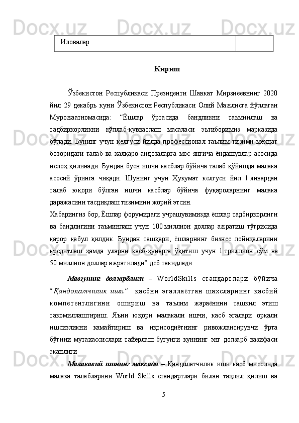 Иловалар
Кириш
Ўзбекистон   Республикаси   Президенти   Шавкат   Мирзиёевнинг   2020
йил   29   декабрь   куни   Ўзбекистон   Республикаси   Олий   Мажлисга   йўллаган
Мурожаатномасида:   “Ё шлар   ўртасида   бандликни   таъминлаш   ва
тадбиркорликни   қўллаб-қувватлаш   масаласи   эътиборимиз   марказида
бўлади.   Бунинг   учун   келгуси   йилда   профессионал   таълим   тизими   меҳнат
бозоридаги   талаб   ва  халқаро   андозаларга   мос  янгича   ёндашувлар   асосида
ислоҳ қилинади. Бундан буён ишчи касблар бўйича талаб қўйишда малака
асосий   ўринга   чиқади.   Шунинг   учун   Ҳукумат   келгуси   йил   1   январдан
талаб   юқори   бўлган   ишчи   касблар   бўйича   фуқароларнинг   малака
даражасини тасдиқлаш тизимини жорий этсин.
Хабарингиз бор, Ёшлар форумидаги учрашувимизда ёшлар тадбиркорлиги
ва   бандлигини   таъминлаш   учун   100   миллион   доллар   ажратиш   тўғрисида
қарор   қабул   қилдик.   Бундан   ташқари,   ёшларнинг   бизнес   лойиҳаларини
кредитлаш   ҳамда   уларни   касб-ҳунарга   ўқитиш   учун   1   триллион   сўм   ва
50   миллион доллар ажратилади” деб такидлади .
Мавзунинг   долзарблиги   –   W o r l d S k i l l s   с т а н д а р т л а р и   б ў й и ч а
“ Қ а н д о л а т ч и л и к   и ш и ”     к а с б н и   э г а л л а ё т г а н   ш а х с л а р н и н г   к а с б и й
к о м п е т е н т л и г и н и   о ш и р и ш   в а   таълим   жараёнини   ташкил   этиш
такомиллаштириш.   Яъни   юқори   малакали   ишчи,   касб   эгалари   орқали
ишсизликни   камайтириш   ва   иқтисодиётнинг   ривожлантирувчи   ўрта
бўғини   мутахассислари   тайёрлаш   бугунги   куннинг   энг   долзарб   вазифаси
эканлиги
Малакавий   ишнинг   мақсади   –   Қандолатчилик   иши   касб   мисолида
малака   талабларини   World   Skills   стандартлари   билан   таҳлил   қилиш   ва
5 