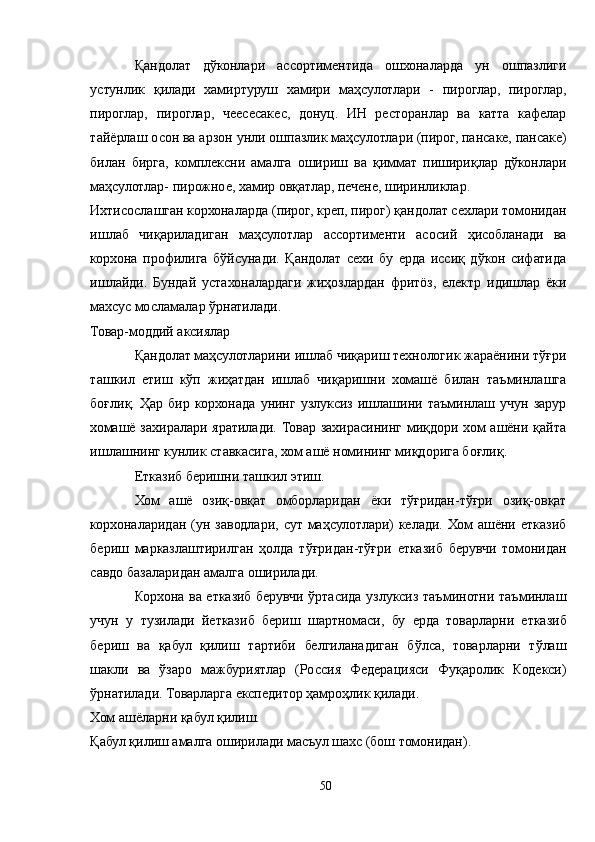 Қандолат   дўконлари   ассортиментида   ошхоналарда   ун   ошпазлиги
устунлик   қилади   хамиртуруш   хамири   маҳсулотлари   -   пироглар,   пироглар,
пироглар,   пироглар,   чеесеcакес,   донуц.   ИН   ресторанлар   ва   катта   кафелар
тайёрлаш осон ва арзон унли ошпазлик маҳсулотлари (пирог, панcаке, панcаке)
билан   бирга,   комплексни   амалга   ошириш   ва   қиммат   пишириқлар   дўконлари
маҳсулотлар- пирожное, хамир овқатлар, печене, ширинликлар.
Ихтисослашган корхоналарда (пирог, креп, пирог) қандолат сехлари томонидан
ишлаб   чиқариладиган   маҳсулотлар   ассортименти   асосий   ҳисобланади   ва
корхона   профилига   бўйсунади.   Қандолат   сехи   бу   ерда   иссиқ   дўкон   сифатида
ишлайди.   Бундай   устахоналардаги   жиҳозлардан   фритöз,   електр   идишлар   ёки
махсус мосламалар ўрнатилади.
Товар-моддий аксиялар
Қандолат маҳсулотларини ишлаб чиқариш технологик жараёнини тўғри
ташкил   етиш   кўп   жиҳатдан   ишлаб   чиқаришни   хомашё   билан   таъминлашга
боғлиқ.   Ҳар  бир   корхонада   унинг   узлуксиз   ишлашини   таъминлаш   учун   зарур
хомашё  захиралари яратилади.  Товар захирасининг  миқдори  хом ашёни қайта
ишлашнинг кунлик ставкасига, хом ашё номининг миқдорига боғлиқ.
Етказиб беришни ташкил этиш.
Хом   ашё   озиқ-овқат   омборларидан   ёки   тўғридан-тўғри   озиқ-овқат
корхоналаридан  (ун  заводлари,   сут   маҳсулотлари)   келади.   Хом  ашёни   етказиб
бериш   марказлаштирилган   ҳолда   тўғридан-тўғри   етказиб   берувчи   томонидан
савдо базаларидан амалга оширилади.
Корхона ва етказиб берувчи ўртасида узлуксиз таъминотни таъминлаш
учун   у   тузилади   йетказиб   бериш   шартномаси,   бу   ерда   товарларни   етказиб
бериш   ва   қабул   қилиш   тартиби   белгиланадиган   бўлса,   товарларни   тўлаш
шакли   ва   ўзаро   мажбуриятлар   (Россия   Федерацияси   Фуқаролик   Кодекси)
ўрнатилади. Товарларга експедитор ҳамроҳлик қилади.
Хом ашёларни қабул қилиш.
Қабул қилиш амалга оширилади масъул шахс (бош томонидан).
50 
