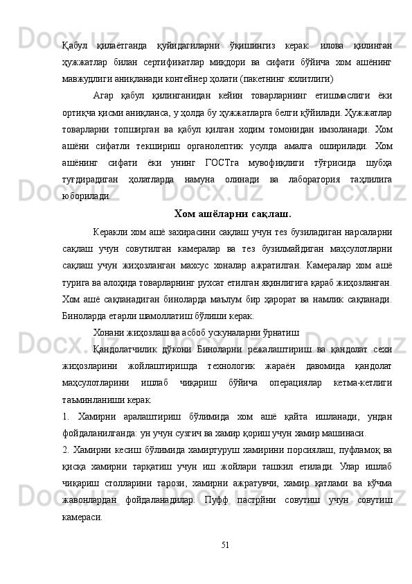 Қабул   қилаётганда   қуйидагиларни   ўқишингиз   керак:   илова   қилинган
ҳужжатлар   билан   сертификатлар   миқдори   ва   сифати   бўйича   хом   ашёнинг
мавжудлиги аниқланади контейнер ҳолати (пакетнинг яхлитлиги)
Aгар   қабул   қилинганидан   кейин   товарларнинг   етишмаслиги   ёки
ортиқча қисми аниқланса, у ҳолда бу ҳужжатларга белги қўйилади. Ҳужжатлар
товарларни   топширган   ва   қабул   қилган   ходим   томонидан   имзоланади.   Хом
ашёни   сифатли   текшириш   органолептик   усулда   амалга   оширилади.   Хом
ашёнинг   сифати   ёки   унинг   ГОСТга   мувофиқлиги   тўғрисида   шубҳа
туғдирадиган   ҳолатларда   намуна   олинади   ва   лаборатория   таҳлилига
юборилади.
Хом ашёларни сақлаш.
Керакли хом ашё захирасини сақлаш учун тез бузиладиган нарсаларни
сақлаш   учун   совутилган   камералар   ва   тез   бузилмайдиган   маҳсулотларни
сақлаш   учун   жиҳозланган   махсус   хоналар   ажратилган.   Камералар   хом   ашё
турига ва алоҳида товарларнинг рухсат етилган яқинлигига қараб жиҳозланган.
Хом   ашё   сақланадиган   биноларда   маълум   бир   ҳарорат   ва   намлик   сақланади.
Биноларда етарли шамоллатиш бўлиши керак.
Хонани жиҳозлаш ва асбоб ускуналарни ўрнатиш
Қандолатчилик   дўкони   Биноларни   режалаштириш   ва   қандолат   сехи
жиҳозларини   жойлаштиришда   технологик   жараён   давомида   қандолат
маҳсулотларини   ишлаб   чиқариш   бўйича   операциялар   кетма-кетлиги
таъминланиши керак.
1.   Хамирни   аралаштириш   бўлимида   хом   ашё   қайта   ишланади,   ундан
фойдаланилганда: ун учун сузгич ва хамир қориш учун хамир машинаси.
2.   Хамирни   кесиш   бўлимида   хамиртуруш   хамирини   порсиялаш,   пуфламоқ   ва
қисқа   хамирни   тарқатиш   учун   иш   жойлари   ташкил   етилади.   Улар   ишлаб
чиқариш   столларини   тарози,   хамирни   ажратувчи,   хамир   қатлами   ва   кўчма
жавонлардан   фойдаланадилар.   Пуфф   пастрйни   совутиш   учун   совутиш
камераси.
51 