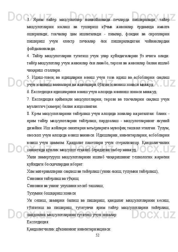 3.   Ярим   тайёр   маҳсулотлар   нонвойхонада   печларда   пиширилади,   тайёр
маҳсулотларни   юклаш   ва   тушириш   кўчма   жавонлар   ёрдамида   амалга
оширилади;   токчалар   ҳам   ишлатилади   -   пимлар,   фондан   ва   сиропларни
пишириш   учун   електр   печкалар   ёки   пишириладиган   чойнаклардан
фойдаланилади.
4.   Тайёр   маҳсулотларни   тугатиш   учун   улар   қуйидагиларни   ўз   ичига   олади:
тайёр маҳсулотлар учун жавонлар ёки лавабо, тарози ва жавонлар билан ишлаб
чиқариш столлари.
5.   Идиш-товоқ   ва   идишларни   ювиш   учун   тоза   идиш   ва   асбобларни   сақлаш
учун ювиниш ванналари ва жавонлари бўлган ювиниш хонаси мавжуд.
6. Експедиция идишларини ювиш учун алоҳида ювиниш хонаси мавжуд.
7.   Експедиция   қаймоқли   маҳсулотларни,   тарози   ва   токчаларни   сақлаш   учун
музлатгич (камера) билан жиҳозланган.
8.  Крем   маҳсулотларини  тайёрлаш  учун   алоҳида  хоналар  ажратилган:  бланк   -
ярим   тайёр   маҳсулотларни   тайёрлаш,   пардозлаш   -   маҳсулотларнинг   якуний
дизайни. Иш жойлари санитария меъёрларига мувофиқ ташкил этилган. Тухум,
овоскоп учун алоҳида ювиш ваннаси. Идишларни, инвентарларни, асбобларни
ювиш   учун   ҳаммом.   Қандолат   пакетлари   учун   стерилизатор.   Қандолатчилик
саноатида кунлик маҳсулот етказиб берадиган омбор мавжуд.
Унли   хамиртуруш   маҳсулотларини   ишлаб   чиқаришнинг   технологик   жараёни
қуйидаги босқичлардан иборат:
Хом материалларни сақлаш ва тайёрлаш (унни екиш, тухумни тайёрлаш);
Синовни тайёрлаш ва тўқиш;
Синовни ва унинг улушини кесиб ташлаш;
Тухумни бошқариш хонаси
Ун   сепиш,   хамирни   билиш   ва   пишириш,   қандолат   маҳсулотларини   кесиш,
тўхтатиш   ва   пишириш,   тугатувчи   ярим   тайёр   маҳсулотларни   тайёрлаш,
хандонлик маҳсулотларини тугатиш учун хоналар
Експедиция
Қандолатчилик дўконининг инвентаризацияси:
52 
