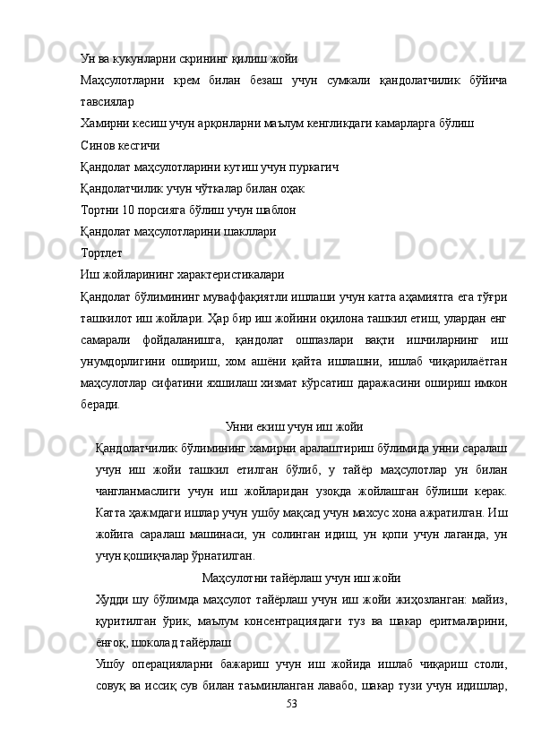 Ун ва кукунларни скрининг қилиш жойи
Маҳсулотларни   крем   билан   безаш   учун   сумкали   қандолатчилик   бўйича
тавсиялар
Хамирни кесиш учун арқонларни маълум кенгликдаги камарларга бўлиш
Синов кесгичи
Қандолат маҳсулотларини кутиш учун пуркагич
Қандолатчилик учун чўткалар билан оҳак
Тортни 10 порсияга бўлиш учун шаблон
Қандолат маҳсулотларини шакллари
Тортлет
Иш жойларининг характеристикалари
Қандолат бўлимининг муваффақиятли ишлаши учун катта аҳамиятга ега тўғри
ташкилот иш жойлари. Ҳар бир иш жойини оқилона ташкил етиш, улардан енг
самарали   фойдаланишга,   қандолат   ошпазлари   вақти   ишчиларнинг   иш
унумдорлигини   ошириш,   хом   ашёни   қайта   ишлашни,   ишлаб   чиқарилаётган
маҳсулотлар сифатини яхшилаш хизмат кўрсатиш даражасини ошириш имкон
беради. 
Унни екиш учун иш жойи
Қандолатчилик бўлимининг хамирни аралаштириш бўлимида унни саралаш
учун   иш   жойи   ташкил   етилган   бўлиб,   у   тайёр   маҳсулотлар   ун   билан
чангланмаслиги   учун   иш   жойларидан   узоқда   жойлашган   бўлиши   керак.
Катта ҳажмдаги ишлар учун ушбу мақсад учун махсус хона ажратилган. Иш
жойига   саралаш   машинаси,   ун   солинган   идиш,   ун   қопи   учун   лаганда,   ун
учун қошиқчалар ўрнатилган.
Маҳсулотни тайёрлаш учун иш жойи
Худди   шу   бўлимда   маҳсулот   тайёрлаш   учун   иш   жойи   жиҳозланган:   майиз,
қуритилган   ўрик,   маълум   консентрациядаги   туз   ва   шакар   еритмаларини,
ёнғоқ, шоколад тайёрлаш
Ушбу   операцияларни   бажариш   учун   иш   жойида   ишлаб   чиқариш   столи,
совуқ   ва   иссиқ  сув   билан   таъминланган   лавабо,   шакар  тузи   учун   идишлар,
53 