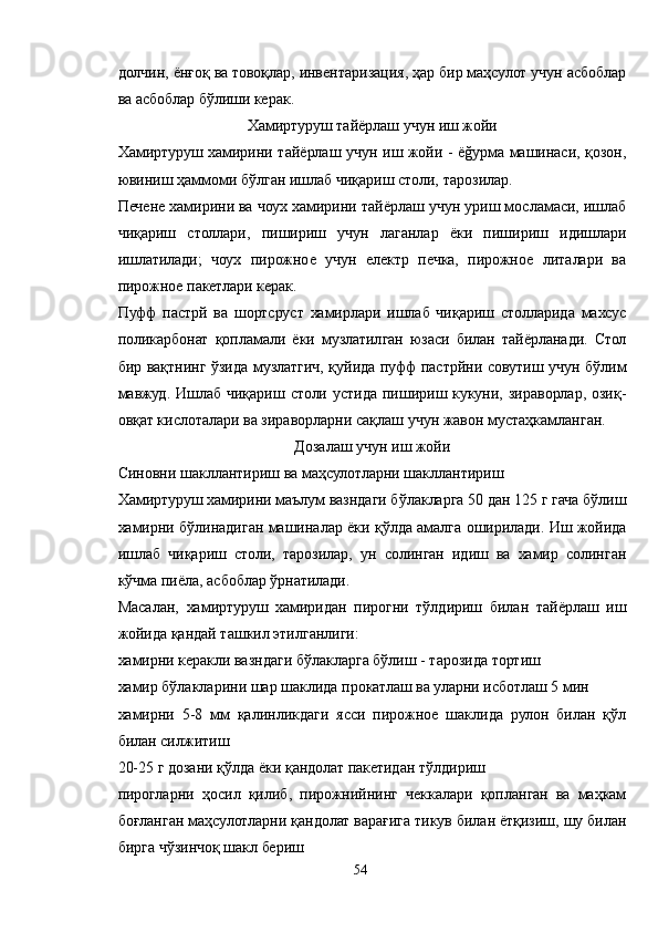 долчин, ёнғоқ ва товоқлар, инвентаризация, ҳар бир маҳсулот учун асбоблар
ва асбоблар бўлиши керак.
Хамиртуруш тайёрлаш учун иш жойи
Хамиртуруш хамирини тайёрлаш учун иш жойи - ёğурма машинаси, қозон,
ювиниш ҳаммоми бўлган ишлаб чиқариш столи, тарозилар.
Печене хамирини ва чоух хамирини тайёрлаш учун уриш мосламаси, ишлаб
чиқариш   столлари,   пишириш   учун   лаганлар   ёки   пишириш   идишлари
ишлатилади;   чоух   пирожное   учун   електр   печка,   пирожное   литалари   ва
пирожное пакетлари керак.
Пуфф   пастрй   ва   шортcруст   хамирлари   ишлаб   чиқариш   столларида   махсус
поликарбонат   қопламали   ёки   музлатилган   юзаси   билан   тайёрланади.   Стол
бир вақтнинг ўзида музлатгич, қуйида пуфф пастрйни совутиш учун бўлим
мавжуд. Ишлаб чиқариш столи  устида пишириш кукуни, зираворлар,  озиқ-
овқат кислоталари ва зираворларни сақлаш учун жавон мустаҳкамланган.
Дозалаш учун иш жойи
Синовни шакллантириш ва маҳсулотларни шакллантириш
Хамиртуруш хамирини маълум вазндаги бўлакларга 50 дан 125 г гача бўлиш
хамирни бўлинадиган машиналар ёки қўлда амалга оширилади. Иш жойида
ишлаб   чиқариш   столи,   тарозилар,   ун   солинган   идиш   ва   хамир   солинган
кўчма пиёла, асбоблар ўрнатилади.
Масалан,   хамиртуруш   хамиридан   пирогни   тўлдириш   билан   тайёрлаш   иш
жойида қандай ташкил этилганлиги:
хамирни керакли вазндаги бўлакларга бўлиш - тарозида тортиш
хамир бўлакларини шар шаклида прокатлаш ва уларни исботлаш 5 мин
хамирни   5-8   мм   қалинликдаги   ясси   пирожное   шаклида   рулон   билан   қўл
билан силжитиш
20-25 г дозани қўлда ёки қандолат пакетидан тўлдириш
пирогларни   ҳосил   қилиб,   пирожнийнинг   чеккалари   қопланган   ва   маҳкам
боғланган маҳсулотларни қандолат варағига тикув билан ётқизиш, шу билан
бирга чўзинчоқ шакл бериш
54 