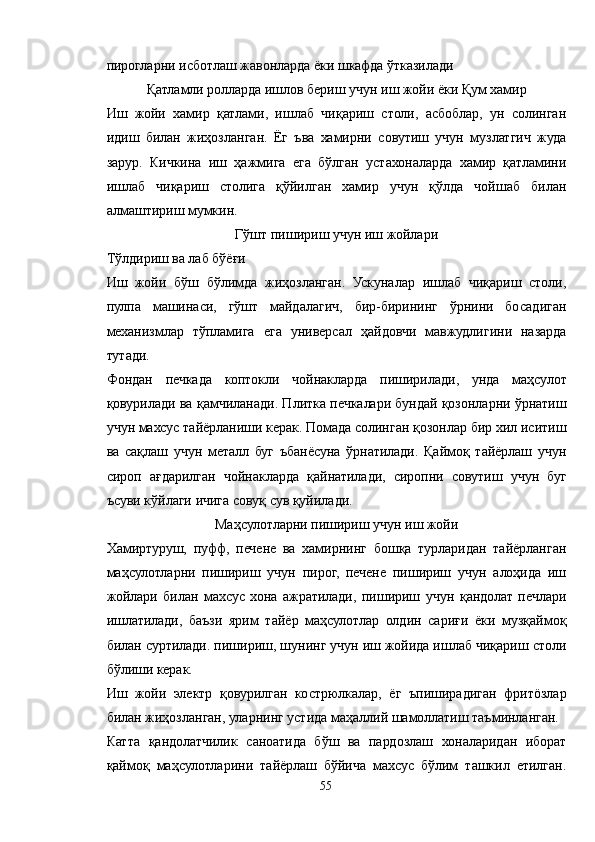 пирогларни исботлаш жавонларда ёки шкафда ўтказилади
Қатламли ролларда ишлов бериш учун иш жойи ёки Қум хамир
Иш   жойи   хамир   қатлами,   ишлаб   чиқариш   столи,   асбоблар,   ун   солинган
идиш   билан   жиҳозланган.   Ёг   ъва   хамирни   совутиш   учун   музлатгич   жуда
зарур.   Кичкина   иш   ҳажмига   ега   бўлган   устахоналарда   хамир   қатламини
ишлаб   чиқариш   столига   қўйилган   хамир   учун   қўлда   чойшаб   билан
алмаштириш мумкин.
Гўшт пишириш учун иш жойлари
Тўлдириш ва лаб бўёғи
Иш   жойи   бўш   бўлимда   жиҳозланган.   Ускуналар   ишлаб   чиқариш   столи,
пулпа   машинаси,   гўшт   майдалагич,   бир-бирининг   ўрнини   босадиган
механизмлар   тўпламига   ега   универсал   ҳайдовчи   мавжудлигини   назарда
тутади.
Фондан   печкада   коптокли   чойнакларда   пиширилади,   унда   маҳсулот
қовурилади ва қамчиланади. Плитка печкалари бундай қозонларни ўрнатиш
учун махсус тайёрланиши керак. Помада солинган қозонлар бир хил иситиш
ва   сақлаш   учун   металл   буг   ъбанёсуна   ўрнатилади.   Қаймоқ   тайёрлаш   учун
сироп   ағдарилган   чойнакларда   қайнатилади,   сиропни   совутиш   учун   буг
ъсуви кўйлаги ичига совуқ сув қуйилади.
Маҳсулотларни пишириш учун иш жойи
Хамиртуруш,   пуфф,   печене   ва   хамирнинг   бошқа   турларидан   тайёрланган
маҳсулотларни   пишириш   учун   пирог,   печене   пишириш   учун   алоҳида   иш
жойлари   билан   махсус   хона   ажратилади,   пишириш   учун   қандолат   печлари
ишлатилади,   баъзи   ярим   тайёр   маҳсулотлар   олдин   сариғи   ёки   музқаймоқ
билан суртилади. пишириш, шунинг учун иш жойида ишлаб чиқариш столи
бўлиши керак.
Иш   жойи   электр   қовурилган   кострюлкалар,   ёг   ъпиширадиган   фритöзлар
билан жиҳозланган, уларнинг устида маҳаллий шамоллатиш таъминланган.
Катта   қандолатчилик   саноатида   бўш   ва   пардозлаш   хоналаридан   иборат
қаймоқ   маҳсулотларини   тайёрлаш   бўйича   махсус   бўлим   ташкил   етилган.
55 