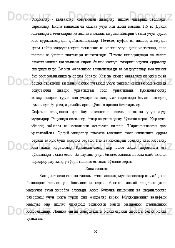 Ускуналар   -   калтаклар,   совутилган   шкафлар,   ишлаб   чиқариш   столлари,
тарозилар.   Битта   қандолатчи   ошпаз   учун   иш   жойи   камида   1,5   м.   Дўкон
ишчилари печенеларни кесиш ва намлаш, пирожнийларни безаш учун турли
хил   қурилмалардан   фойдаланадилар.   Печене,   пуфак   ва   пишиқ   хамирдан
ярим   тайёр   маҳсулотларни   текислаш   ва   кесиш   учун   диск   кесгичлар,   арра
пичоғи   ва   ўлчаш   плиталари   ишлатилади.   Печене   пишириқлари   ва   хамир
овқатларининг   қатламлари   сироп   билан   махсус   суғориш   идиши   ёрдамида
сингдирилади.   Бу   иш   жараёнини   тезлаштиради   ва   маҳсулотлар   юзасининг
бир   хил   намланишига   ёрдам   беради.   Кек   ва   хамир   овқатларини   қаймоқ   ва
бошқа   таркибий   қисмлар   билан   тугатиш   учун   ташкил   етилган   иш   жойида
совутгичли   шкафи   ўрнатилган   стол   ўрнатилади.   Қандолатчилар
маҳсулотларни   турли   хил   учлари   ва   қандолат   тароқлари   билан   пишириқ
сумкалари ёрдамида дизайнларни қўллаш орқали безатадилар.
Сифатли   озиқ-овқат   ҳар   бир   инсоннинг   нормал   ишлаши   учун   жуда
муҳимдир. Рационда оқсиллар, ёғлар ва углеводлар бўлиши керак. Ҳар куни
кўпроқ   сабзавот   ва   меваларни   истеъмол   қилинг.   Ширинликларсиз   ҳам
қилолмайсиз.   Оддий   миқдорда   глюкоза   миянинг   фаол   ишлашига   ёрдам
беради ва кун бўйи енергия беради. Кек ва кексларни болалар ҳам, катталар
ҳам   яхши   кўрадилар.   Қандолатчилар   ҳар   доим   яхши   даромадга   ега
бўлишлари бежиз емас. Ва шунинг учун бизнес ҳақиқатан ҳам олиб келади
барқарор даромад, у тўғри ташкил етилган бўлиши керак.
Хона танлаш
Қандолат сехи ишини ташкил етиш, аввало, мутахассислар ишлайдиган
биноларни   танлашдан   бошланиши   керак.   Aввало,   ишлаб   чиқариладиган
маҳсулот   тури   ҳисобга   олинади.   Aхир   булочка   пишириш   ва   ширинликлар
тайёрлаш   учун   сизга   турли   хил   жиҳозлар   керак.   Муҳандиснинг   вазифаси
маълум   бир   ишлаб   чиқариш   техникаси   қайси   майдонни   егаллашини
ҳисоблашдир.   Лойиҳа   ёнғин   хавфсизлиги   қоидаларини   ҳисобга   олган   ҳолда
тузилган.
56 