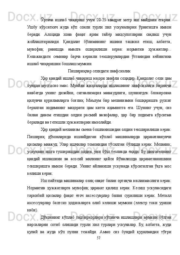 Ўртача   ишлаб   чиқариш   учун   20-25   квадрат   метр   иш   майдони   етарли.
Ушбу   кўрсаткич   жуда   кўп   сонли   турли   хил   ускуналарни   ўрнатишга   имкон
беради.   Aлоҳида   хона   фақат   ярим   тайёр   маҳсулотларни   сақлаш   учун
жойлаштирилади.   Қандолат   бўлимининг   ишини   ташкил   етиш,   албатта,
мувофиқ   равишда   амалга   оширилиши   керак   норматив   ҳужжатлар...
Келажакдаги   семинар   барча   керакли   текширувлардан   ўтганидан   кейингина
ишлаб чиқаришни бошлаш мумкин.
Пишириқлар сехидаги хавфсизлик
Ҳар қандай ишлаб чиқариш юқори хавфли соҳадир. Қандолат сехи ҳам
бундан  мустасно  эмас.   Муайян  жиҳозларда   ишлашнинг  хавфсизлиги  биринчи
навбатда   унинг   дизайни,   сигнализация   мавжудлиги,   шунингдек   блокировка
қилувчи   қурилмаларга   боғлиқ.   Маълум   бир   механизмни   бошқаришга   рухсат
берилган   ходимнинг   маҳорати   ҳам   катта   аҳамиятга   ега.   Шунинг   учун,   сиз
билан   давом   етишдан   олдин   расмий   вазифалар,   ҳар   бир   ходимга   кўрсатма
берилади ва тегишли ҳужжатларни имзолайди.
Ҳар қандай механизм смена бошланишидан олдин текширилиши керак.
Пишириқ   дўконларида   ишлайдиган   кўплаб   машиналарда   ҳаракатланувчи
қисмлар   мавжуд.  Улар   ишчилар   томонидан   тўсилган   бўлиши  керак.   Механик,
ускунани ишга туширишдан олдин, уни бўш тезликда ёқади. Бу двигателнинг
қандай   ишлашини   ва   асосий   милнинг   қайси   йўналишда   ҳаракатланишини
текширишга   имкон   беради.   Унинг   айланиши   ускунада   кўрсатилган   ўқга   мос
келиши керак.
Иш пайтида машиналар озиқ-овқат билан ортиқча юкланмаслиги керак.
Норматив   ҳужжатларга   мувофиқ   ҳаракат   қилиш   керак.   Кесиш   ускунасидаги
таркибий   қисмлар   фақат   ёғоч   аксессуарлар   билан   сурилиши   керак.   Металл
аксессуарлар   бахтсиз   ҳодисаларга   олиб   келиши   мумкин   (електр   токи   уриши
каби).
Дўконнинг  кўплаб  тадбиркорлари  кўпинча  ишлашлари  мумкин  бўлган
нарсаларни   сотиб   олишади   турли   хил   турлари   ускуналар.   Бу,   албатта,   жуда
қулай   ва   жуда   кўп   пулни   тежайди.   Aммо   сиз   бундай   қурилмадан   тўғри
57 