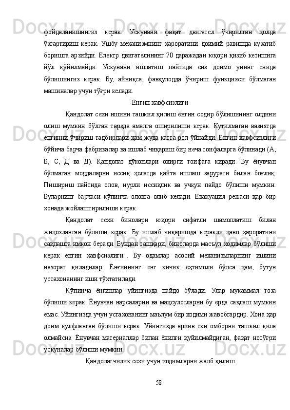 фойдаланишингиз   керак.   Ускунани   фақат   двигател   ўчирилган   ҳолда
ўзгартириш   керак.   Ушбу   механизмнинг   ҳароратини   доимий   равишда   кузатиб
боришга арзийди. Електр двигателининг 70 даражадан юқори қизиб кетишига
йўл   қўйилмайди.   Ускунани   ишлатиш   пайтида   сиз   доимо   унинг   ёнида
бўлишингиз   керак.   Бу,   айниқса,   фавқулодда   ўчириш   функцияси   бўлмаган
машиналар учун тўғри келади.
Ёнғин хавфсизлиги
Қандолат сехи ишини ташкил қилиш ёнғин содир бўлишининг олдини
олиш   мумкин   бўлган   тарзда   амалга   оширилиши   керак.   Кутилмаган   вазиятда
ёнғинни ўчириш тадбирлари ҳам жуда катта рол ўйнайди. Ёнғин хавфсизлиги
бўйича барча фабрикалар ва ишлаб чиқариш бир неча тоифаларга бўлинади (A,
Б,   C,   Д   ва   Д).   Қандолат   дўконлари   охирги   тоифага   киради.   Бу   ёнувчан
бўлмаган   моддаларни   иссиқ   ҳолатда   қайта   ишлаш   зарурати   билан   боғлиқ.
Пишириш   пайтида   олов,   нурли   иссиқлик   ва   учқун   пайдо   бўлиши   мумкин.
Буларнинг   барчаси   кўпинча   оловга   олиб   келади.   Евакуация   режаси   ҳар   бир
хонада жойлаштирилиши керак.
Қандолат   сехи   бинолари   юқори   сифатли   шамоллатиш   билан
жиҳозланган   бўлиши   керак.   Бу   ишлаб   чиқаришда   керакли   ҳаво   ҳароратини
сақлашга имкон беради. Бундан ташқари, биноларда масъул ходимлар бўлиши
керак   ёнғин   хавфсизлиги...   Бу   одамлар   асосий   механизмларнинг   ишини
назорат   қиладилар.   Ёнғиннинг   енг   кичик   еҳтимоли   бўлса   ҳам,   бутун
устахонанинг иши тўхтатилади.
Кўпинча   ёнғинлар   уйингизда   пайдо   бўлади.   Улар   мукаммал   тоза
бўлиши керак. Ёнувчан нарсаларни ва маҳсулотларни бу ерда сақлаш мумкин
емас. Уйингизда учун устахонанинг маълум бир ходими жавобгардир. Хона ҳар
доим   қулфланган   бўлиши   керак.   Уйингизда   архив   ёки   омборни   ташкил   қила
олмайсиз.   Ёнувчан   материаллар   билан   ёнилғи   қуйилмайдиган,   фақат   нотўғри
ускуналар бўлиши мумкин.
Қандолатчилик сехи учун ходимларни жалб қилиш
58 