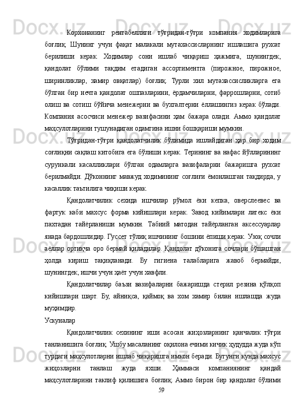Корхонанинг   рентабеллиги   тўғридан-тўғри   компания   ходимларига
боғлиқ.   Шунинг   учун   фақат   малакали   мутахассисларнинг   ишлашига   рухсат
берилиши   керак.   Ходимлар   сони   ишлаб   чиқариш   ҳажмига,   шунингдек,
қандолат   бўлими   тақдим   етадиган   ассортиментга   (пирожное,   пирожное,
ширинликлар,   хамир   овқатлар)   боғлиқ.   Турли   хил   мутахассисликларга   ега
бўлган   бир   нечта   қандолат   ошпазларини,   ёрдамчиларни,   фаррошларни,   сотиб
олиш   ва   сотиш   бўйича   менежерни   ва   бухгалтерни   ёллашингиз   керак   бўлади.
Компания   асосчиси   менежер   вазифасини   ҳам   бажара   олади.   Aммо   қандолат
маҳсулотларини тушунадиган одамгина ишни бошқариши мумкин.
Тўғридан-тўғри   қандолатчилик   бўлимида   ишлайдиган   ҳар   бир   ходим
соғлиқни сақлаш китобига ега бўлиши керак. Терининг ва нафас йўлларининг
сурункали   касалликлари   бўлган   одамларга   вазифаларни   бажаришга   рухсат
берилмайди.  Дўконнинг   мавжуд   ходимининг   соғлиғи   ёмонлашган  тақдирда,   у
касаллик таътилига чиқиши керак.
Қандолатчилик   сехида   ишчилар   рўмол   ёки   кепка,   оверслеевес   ва
фартук   каби   махсус   форма   кийишлари   керак.   Завод   кийимлари   латекс   ёки
пахтадан   тайёрланиши   мумкин.   Табиий   матодан   тайёрланган   аксессуарлар
янада бардошлидир. Гуссет тўлиқ ишчининг бошини ёпиши керак. Узоқ сочли
аёллар   ортиқча   оро   бермай   қиладилар.   Қандолат   дўконига   сочлари   бўшашган
ҳолда   кириш   тақиқланади.   Бу   гигиена   талабларига   жавоб   бермайди,
шунингдек, ишчи учун ҳаёт учун хавфли.
Қандолатчилар   баъзи   вазифаларни   бажаришда   стерил   резина   қўлқоп
кийишлари   шарт.   Бу,   айниқса,   қаймоқ   ва   хом   хамир   билан   ишлашда   жуда
муҳимдир.
Ускуналар
Қандолатчилик   сехининг   иши   асосан   жиҳозларнинг   қанчалик   тўғри
танланишига боғлиқ. Ушбу масаланинг оқилона ечими кичик ҳудудда жуда кўп
турдаги маҳсулотларни ишлаб чиқаришга имкон беради. Бугунги кунда махсус
жиҳозларни   танлаш   жуда   яхши.   Ҳаммаси   компаниянинг   қандай
маҳсулотларини   таклиф   қилишига   боғлиқ.   Aммо   бирон   бир   қандолат   бўлими
59 