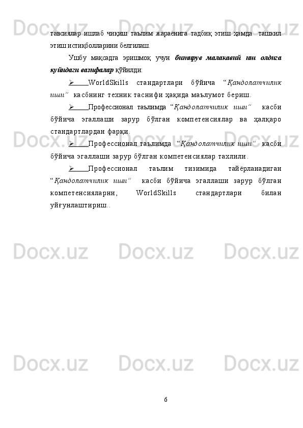 тавсиялар   ишлаб   чиқиш   таълим   жараёнига   тадбиқ   этиш   ҳамда     ташкил
этиш истиқболларини белгилаш.
Ушбу   мақсадга   эришмоқ   учун   битирув   малакавий   иш   олдига
қуйидаги   вазифалар  қўйилди:
      W o r l d S k i l l s   с т а н д а р т л а р и   б ў й и ч а   “ Қ а н д о л а т ч и л и к
и ш и ”     к а с б н и н г   т е х н и к   т а с н и ф и   ҳ а қ и д а   м а ъ л у м о т   б е р и ш .
      Профессионал   таълимда   “ Қ а н д о л а т ч и л и к   и ш и ”     к а с б и
б ў й и ч а   э г а л л а ш и   з а р у р   б ў л г а н   к о м п е т е н с и я л а р   в а   ҳ а л қ а р о
с т а н д а р т л а р д а н   ф а р қ и .
      Пр оф ес си он ал   т аъ ли м д а     “ Қ а н д о л а т ч и л и к   и ш и ”     к а с б и
б ў й и ч а   э г а л л а ш и   з а р у р   б ў л г а н   к о м п е т е н с и я л а р   т а х л и л и .
      Пр оф ес си он ал   та ъл им   т из им и да   т ай ёр ла на ди га н
“ Қ а н д о л а т ч и л и к   и ш и ”     к а с б и   б ў й и ч а   э г а л л а ш и   з а р у р   б ў л г а н
к о м п е т е н с и я л а р н и ,   W o r l d S k i l l s   с т а н д а р т л а р и   б и л а н
у й ғ у н л а ш т и р и ш ..
6 